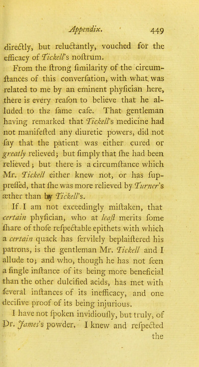 directly, but reluctantly, vouched for the efficacy of Tickell's noftrum. From the ftrong fimilarity of the circum- Itances of this converfation, with what, was related to me by an eminent phyfician here, there is every reafon to believe that he al- luded to ths fame cafe. That gentleman having remarked that Tickell's medicine had not manifested any diuretic powers, did not fay that the patient was either cured or greatly relieved j but limply that fhe had been relieved -y but there is a circumltance which Mr. Tickell either knew not, or has fup- prefled, that me was more relieved by 'Turners tether than by Tickell''s. If , I am not exceedingly miftaken, that certain phyfician, who at leafi merits fome mare of thole refpectable epithets with which a certain quack has fervilely beplaiftered his patrons, is the gentleman Mr. Tickell and I allude to j and who, though he has not feen a fmgle inftance of its being more beneficial than the other dulcified acids, has met with feveral inftances of its inefficacy, and one decifive proof of its being injurious. I have not fpoken invidioufly, but truly, of Dr. James's powder. I knew and refpecled the