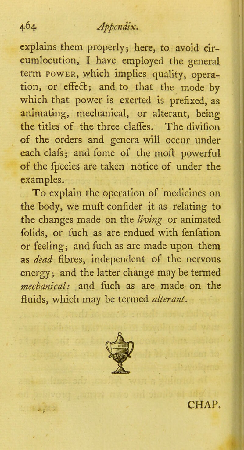 explains them properly j here, to avoid cir- cumlocution, I have employed the general term power, which implies quality, opera- tion, or efFe6l; and to that the mode by which that power is exerted is prefixed, as animating, mechanical, or alterant, being the titles of the three clafles. The divifion of the orders and genera will occur under each clafs; and fome of the moft powerful of the fpecies are taken notice of under the examples. To explain the operation of medicines on the body, we mult confider ;t as relating to the changes made on the living or animated folids, or fuch as are endued with fenfation or feeling j and fuch as are made upon them as dead fibres, independent of the nervous energy j and the latter change may be termed mechanical: and fuch as are made on the fluids, which may be termed alterant. CHAP.