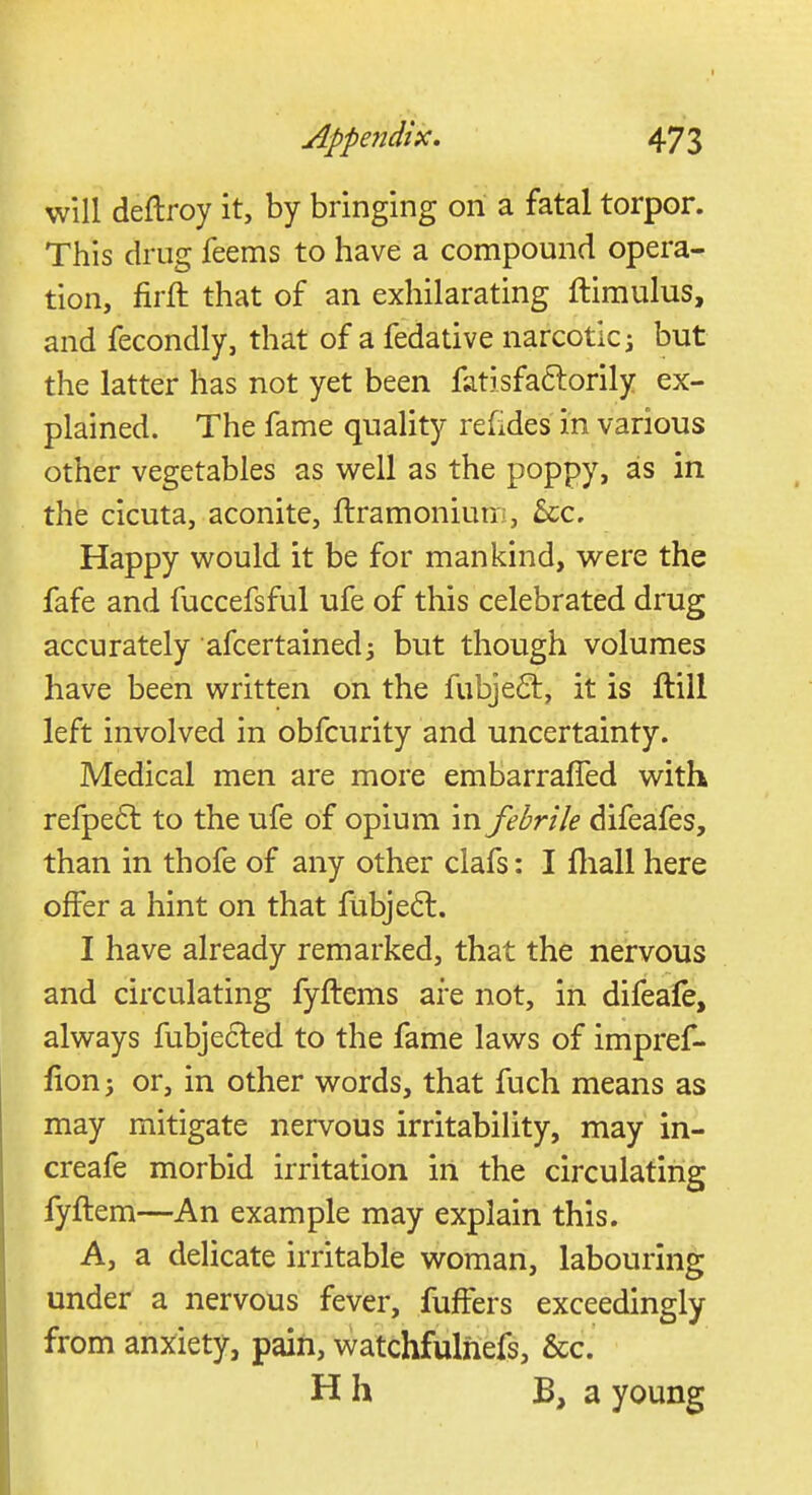 will deftroy it, by bringing on a fatal torpor. This drug feems to have a compound opera- tion, firft that of an exhilarating ftimulus, and fecondly, that of a fedative narcotic; but the latter has not yet been fatisfaclorily ex- plained. The fame quality refides in various other vegetables as well as the poppy, as in the cicuta, aconite, ftramonium, Sec. Happy would it be for mankind, were the fafe and fuccefsful ufe of this celebrated drug accurately afcertained; but though volumes have been written on the fubjeel:, it is itill left involved in obfeurity and uncertainty. Medical men are more embarraffed with refpect to the ufe of opium in febrile difeafes, than in thofe of any other clafs: I mail here offer a hint on that fubjec~l. I have already remarked, that the nervous and circulating fyftems are not, in difeafe, always fubjecl:ed to the fame laws of impref- fion; or, in other words, that fuch means as may mitigate nervous irritability, may in- creafe morbid irritation in the circulating fyftem—An example may explain this. A, a delicate irritable woman, labouring under a nervous fever, fuffers exceedingly from anxiety, pain, watchfulhefs, &c. Hh B, a young