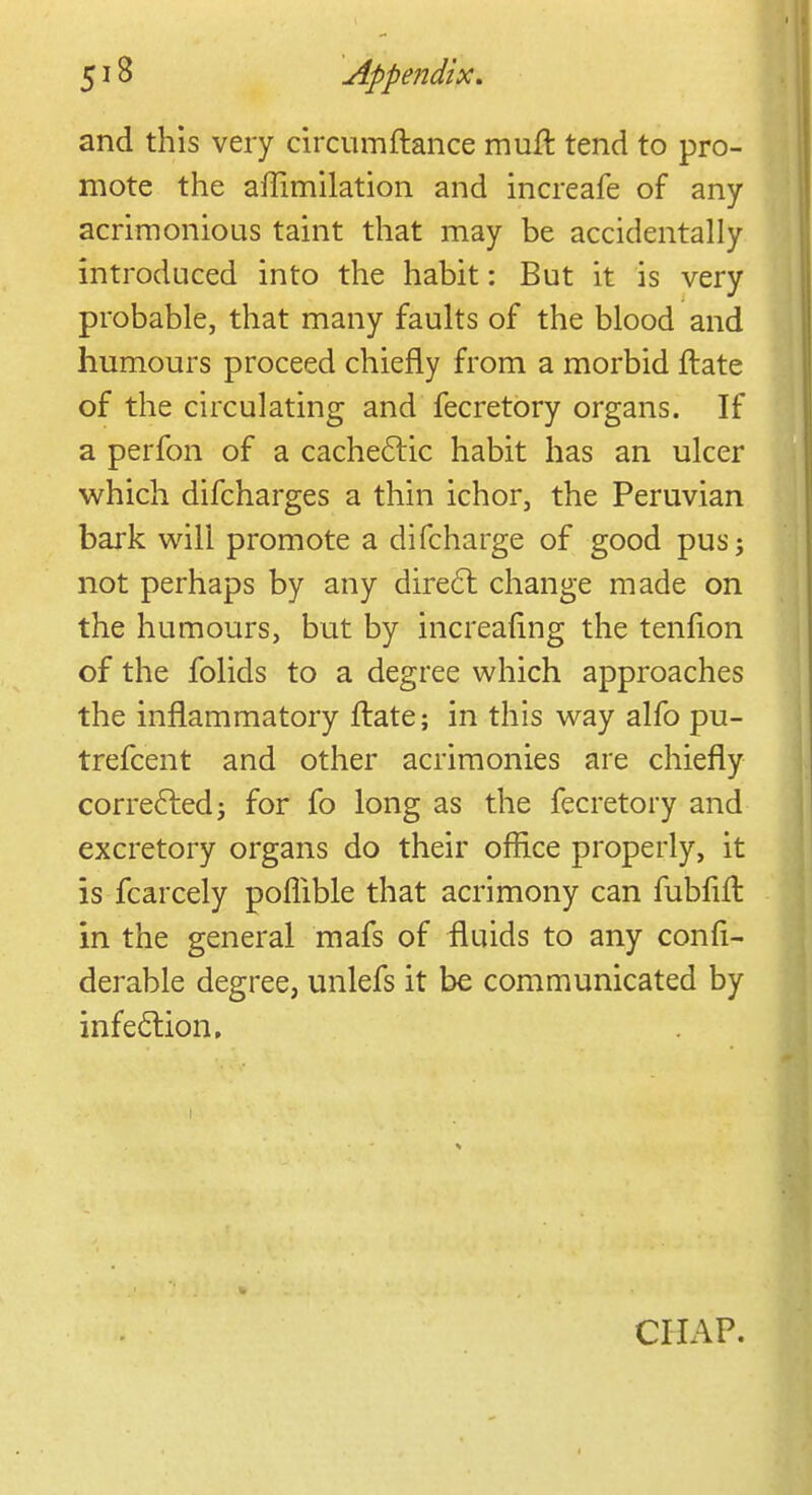 and this very circumftance muft tend to pro- mote the affimilation and increafe of any acrimonious taint that may be accidentally introduced into the habit: But it is very probable, that many faults of the blood and humours proceed chiefly from a morbid ftate of the circulating and fecretory organs. If a perfon of a cachectic habit has an ulcer which difcharges a thin ichor, the Peruvian bark will promote a difcharge of good pusj not perhaps by any direct change made on the humours, but by increafing the tenfion of the folids to a degree which approaches the inflammatory ftate; in this way alfo pu- trefcent and other acrimonies are chiefly corrected; for fo long as the fecretory and excretory organs do their office properly, it is fcarcely pofhble that acrimony can fubfift in the general mafs of fluids to any confi- derable degree, unlefs it be communicated by infection. CHAP.