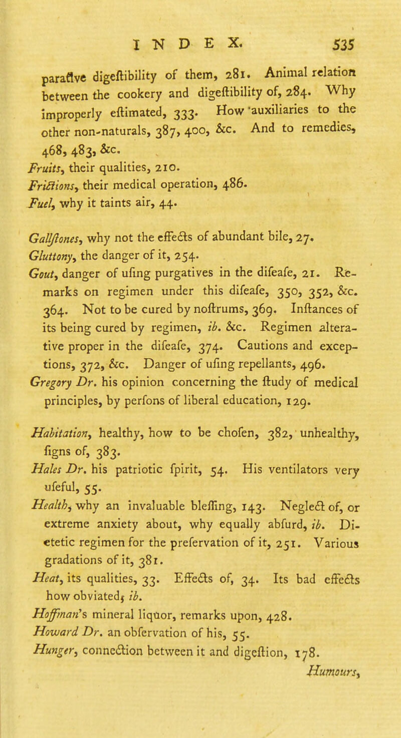 paraflve digeftibility of them, 281. Animal relation between the cookery and digeftibility of, 284. Why improperly eftimated, 333. How'auxiliaries to the other non-naturals, 387, 400, &c And to remedies, 468, 483, &c. Fruity their qualities, 210. Frtilions, their medical operation, 486. Fuel, why it taints air, 44. Galljlones, why not the effects of abundant bile, 27. Gluttony, the danger of it, 254. Gout, danger of ufing purgatives in the difeafe, 21. Re- marks on regimen under this difeafe, 350, 352, &c. 364. Not to be cured by noftrums, 369. Inftances of its being cured by regimen, ib. &c. Regimen altera- tive proper in the difeafe, 374. Cautions and excep- tions, 372, &c. Danger of ufing repellants, 496. Gregory Dr. his opinion concerning the ftudy of medical principles, by perfons of liberal education, 129. Habitation, healthy, how to be chofen, 382, unhealthy, figns of, 383. Males Dr. his patriotic fpirit, 54. His ventilators very ufeful, 55. Health, why an invaluable blefiing, 143. Neglect: of, or extreme anxiety about, why equally abfurd, ib. Di- etetic regimen for the prefervation of it, 251. Various gradations of it, 381. Heat, its qualities, 33. Effects of, 34. Its bad effects how obviatedj ib. Hoffman's mineral liquor, remarks upon, 428. Howard Dr. an obfervation of his, 55. Hunger, connection between it and digeftion, 178. Humours,