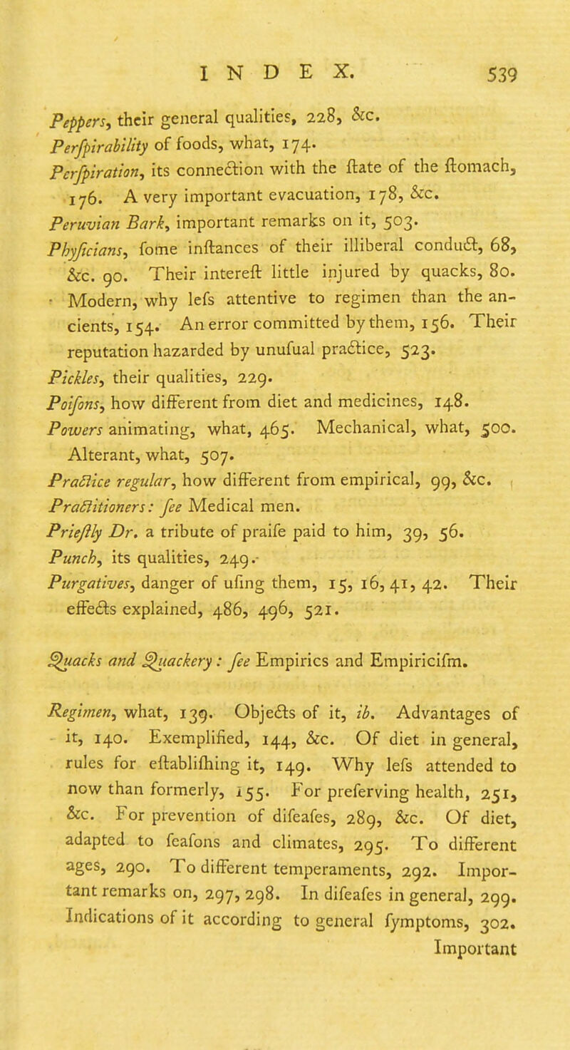 Peppers, their general qualities, 228, &c. Perfpirability of foods, what, 174. Pcrfpiration, its connection with the ftate of the ftomach, 176. A very important evacuation, 178, &c. Peruvian Bark, important remarks on it, 503. Pbyficians, fome inftances of their illiberal conduct, 68, &c. 90. Their intereft little injured by quacks, 80. • Modern, why lefs attentive to regimen than the an- cients, 154. An error committed bythem, 156. Their reputation hazarded by unufual practice, 523. Pickles, their qualities, 229. Poifons, how different from diet and medicines, 148. Powers animating, what, 465. Mechanical, what, 500. Alterant, what, 507. Practice regular, how different from empirical, 99, &c. Practitioners: fee Medical men. Prieflly Dr. a tribute of praife paid to him, 39, 56. Punch, its qualities, 249.- Purgatives, danger of ufing them, 15, 16, 41, 42. Their effects explained, 486, 496, 521. Quacks and Quackery : fee Empirics and Empiricifm. Regimen, what, 139. Objedts of it, ib. Advantages of it, 140. Exemplified, 144, &c. Of diet in general, rules for eftabliftiing it, 149. Why lefs attended to now than formerly, 155. For preferving health, 251, &c. For prevention of difeafes, 289, &c. Of diet, adapted to feafons and climates, 295. To different ages, 290. To different temperaments, 292. Impor- tant remarks on, 297, 298. In difeafes in general, 299. Indications of it according to general fymptoms, 302. Important