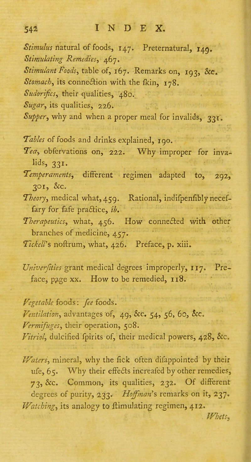 Stimulus natural of foods, 147. Preternatural, 149. Stimulating Remedies, 467. Stimulant Foods, table of, 167. Remarks on, 193, &c. Stomach, its connection with the fkin, 178. Sudorifics, their qualities, 480.. Sugar, its qualities, 226. Supper, why and when a proper meal for invalids, 331. Tables of foods and drinks explained, 190. Tea, obfervations on, 222. Why improper for inva- lids, 331. Temperaments, different regimen adapted to, 292, 301, &c. Theory, medical what, 459. Rational, indifpenfibly necef- fary for fafe practice, ib. Therapeutics, what, 456. How connected with other branches of medicine, 457. TtckeW% noftrum, what, 426. Preface, p. xiii. Unherjities grant medical degrees improperly, 117, Pre- face, p?ge xx. How to be remedied, 118. Vegetable foods: fee foods. Ventilation, advantages of, 49, &c. 54, 56, 60, &c. Vermifuges, their operation, 508. Vitriol, dulcified fpirits of, their medical powers, 428, &c. Waters', mineral, why the fick often difappointed by their ufe, 65. Why their effects increafed by other remedies, 73, &c. Common, its qualities, 232. Of different degrees of purity, 233. Hoffman's remarks on it, 237. Watching, its analogy to ftimulating regimen, 412. Whets,