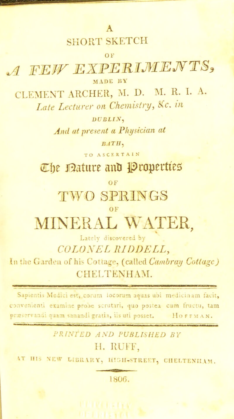 A SHORT SKETCH OK A FK.ir JSJiPJEiMtiJi MADE 1SY CLEMENT ARCHER, M. D. M. R. I. A. Late Lecturer on Chemistry, SCc. in DUBLIN, And at present a Physician at P.JTB, TO ASCERTAIN Qfyt jQature ann properties OF TWO SPRINGS OF MINERAL WATER, Lately discovered by COLONEL RIDpELL, In the Garden of hi> Cotta^'. (called Cambruy Cottage) CHELTENHAM. Sapier.ti; Medici esc,.corjm locorum aquas uai medicinam tacit, convenient! exami.ie pro.ie scnitari, quo po;;ea cum fructu, tam pneiervandi quam sanandi grati.i, iii uti posset. Hoffman. PRINfED ASD PUBLISHED BY H. RUFF, \T ill. !»EW LIBRARY, UIGlTfSTREF.T, CHELTENHAM, 1806.