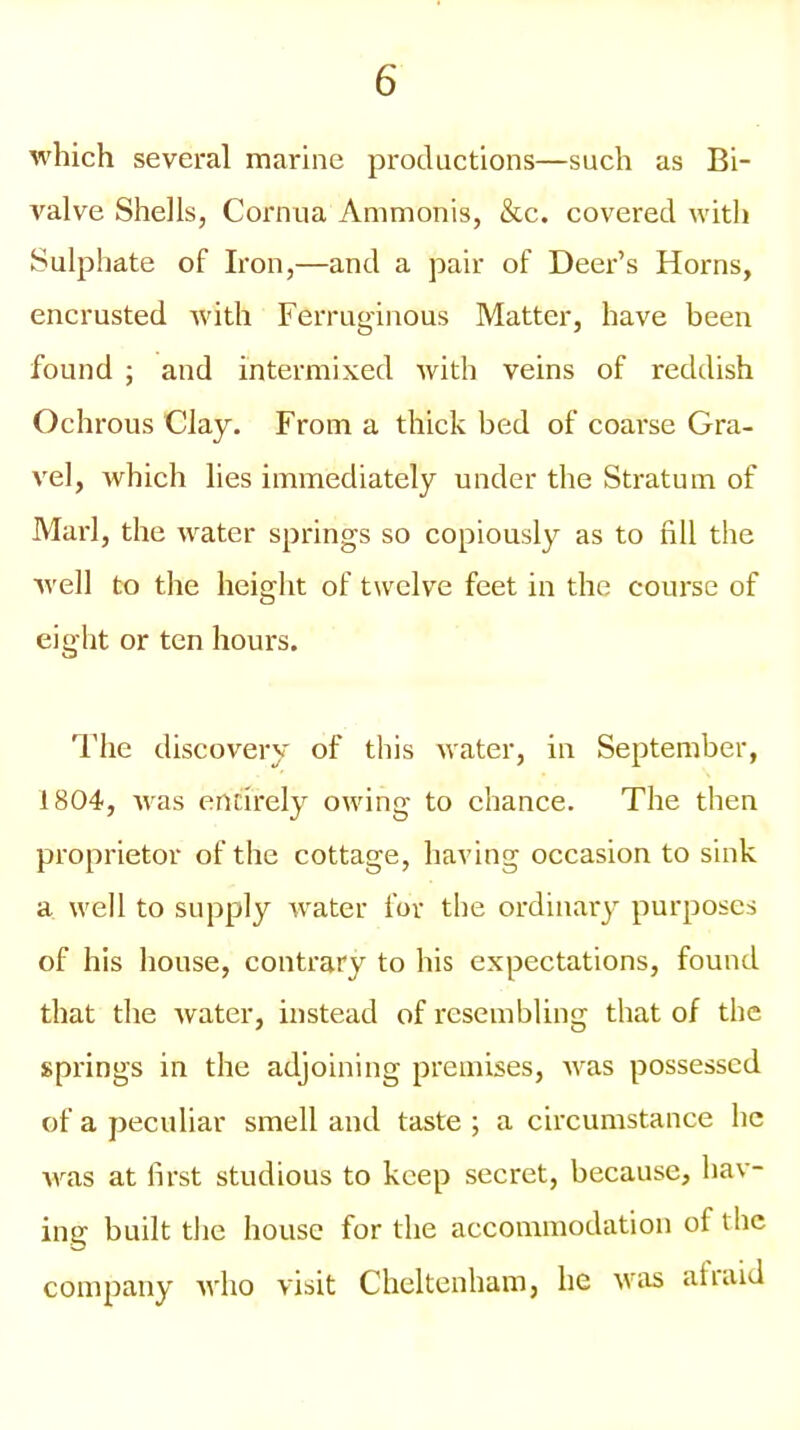 which several marine productions—such as Bi- valve Shells, Cornua Ammonis, &c. covered with Sulphate of Iron,—and a pair of Deer's Horns, encrusted with Ferruginous Matter, have been found ; and intermixed with veins of reddish Ochrous Clay. From a thick bed of coarse Gra- vel, which lies immediately under the Stratum of Marl, the water springs so copiously as to fill the well to the height of twelve feet in the course of eight or ten hours. The discovery of this water, in September, 1804, was entirely owing to chance. The then proprietor of the cottage, having occasion to sink a well to supply water for the ordinary purposes of his house, contrary to his expectations, found that the water, instead of resembling that of the springs in the adjoining premises, was possessed of a peculiar smell and taste ; a circumstance he was at first studious to keep secret, because, hav- ing built the house for the accommodation of the company avIio visit Cheltenham, he was at raid