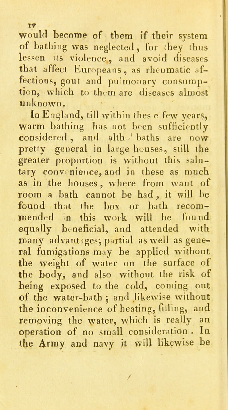 TV Woulfl become of them if tbeir system of bathing was neglected, for ihey thus lessen ils violence, and avoid diseases that affect liuropeans, as rheumatic af- fections, gout and pn’monary consump- tion, which to them are diseases almost unknowf). tn England, till within thes e few years, warm bathing has not been sufficiently considered , and allh baths are now pretty general in large houses, still the greater proportion is without this salu- tary conv^ nience, and in these as much as in the houses, where from want of room a bath cannot be had , it will be found that the box or bath recom- mended in this work will be found equally beneficial, and attended with many advantages^ partial as well as gene- ral fumigations may be applied without the weight of water on the surface of the body, and also without the risk of being exposed to the cold, coming out of the water-bath , and likewise without the inconvenience of heating, filling, and removing the water, which is really an operation of no small consideration . In the Army and navy it will likewise be /