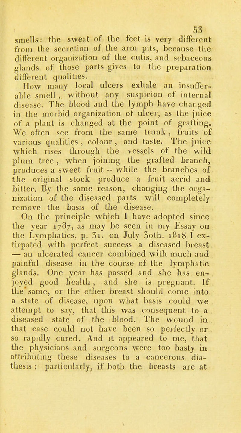 smells: the sweat of the feet is very difTeieiit fioin (he secrellou of the arm pits, because ll\e different oi’^anization of the cutis, and sebaceous glands of those parts gives to the preparation different qualities. How many local ulcers exhale an insuffer- able smell , without any suspicion of inlernal disease. The blood and the lymph have changed in tlie morbid organization of ulcer, as the juice of a plant is changed at the point of grafting. We often see from the same trunk , fjuits of various qualities, colour, and taste. The juice which rises through the vessels of the wild plum tree, when joining the grafted branch, produces a sweet fruit — w'hile the branches of the original stock produce a fruit acrid and bitter. By the same reason, changing the orga- nization of the diseased pai ts will completely remove the basis of the disease. On the principle which I have adopted since the year 1787, as may be seen in my Essay on the Lymphatics, p. 01. on July 5oth. ifìi8 1 ex- tirpated with perfect success a diseased breast — an ulcerated cancer combined with much and painful disease in the course of the lymphatic glands. One year has passed and she has en- joyed good health, and she is pregnant. If the'same, or the other breast should come into a state of disease, upon what basis could we attempt to say, that this was consequent to a diseased state of the blood. The wound in that case could not have been so perfectly or so rapidly cured. And it appeared to me, that the physicians and surgeons were too hasty in attributing these diseases to a cancerous dia- thesis ; particularly, if both the breasts are at