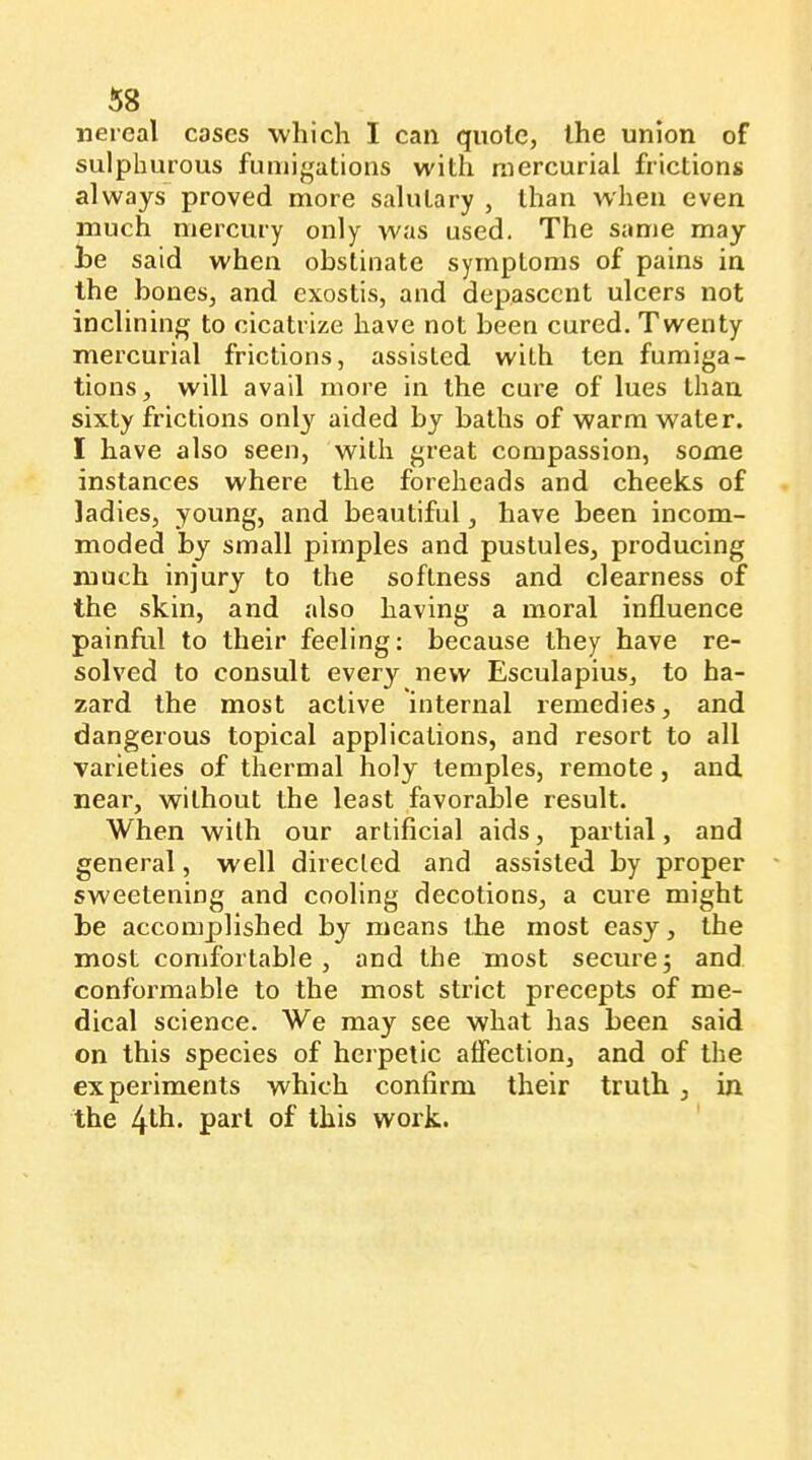 nereal cases whicli I can quote, the union of sulphurous fumigations with mercurial frictions always proved more salutary , than when even much mercury only was used. The same may he said when obstinate symptoms of pains in the bones, and exostis, and depascent ulcers not inclining to cicatrize have not been cured. Twenty mercurial frictions, assisted with ten fumiga- tions, will avail more in the cure of lues than sixty frictions only aided by baths of warm water. I have also seen, with great compassion, some instances where the foreheads and cheeks of ladies, young, and beautiful, have been incom- moded by small pimples and pustules, producing much injury to the softness and clearness of the skin, and also having a moral influence painful to their feeling: because they have re- solved to consult every new Esculapius, to ha- zard the most active internal remedies, and dangerous topical applications, and resort to all varieties of thermal holy temples, remote , and near, without the least favorable result. When with our artificial aids, partial, and general, well directed and assisted by proper sweetening and cooling decotions, a cure might be accomplished by means the most easy, the most comfortable, and the most secure3 and conformable to the most strict precepts of me- dical science. We may see what has been said on this species of herpetic affection, and of the experiments which confirm their truth , in the paid of this work.