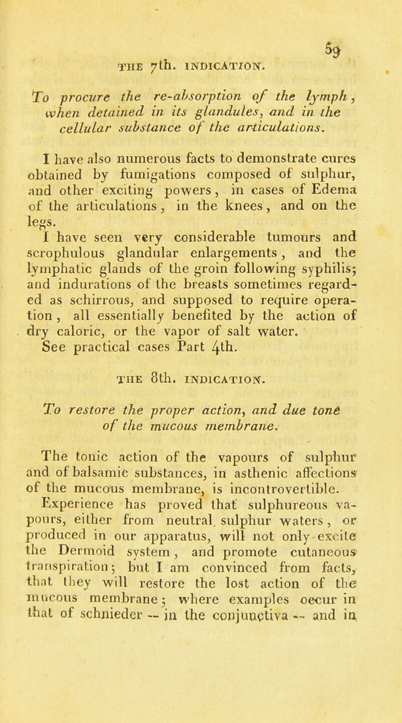 THE 7th. INDICATION. To procure the re-ahsorption of the lymph, when detained in its glandules, and in the cellular substance of the articulations. I have also numerous facts to demonstrate cures obtained by fumigations composed of sulphur, and other exciting powers, in cases of Edema of the articulations, in the knees, and on the legs. I have seen very considerable tumours and scrophulous glandular enlargements, and the lymphatic glands of the groin following syphilis; and indurations of the breasts sometimes regard- ed as schirrous, and supposed to require opera- tion , all essentially benefited by the action of dry caloric, or the vapor of salt water. See practical cases Part 4tfi- THE 8th. INDICATION. To restore the proper action, and due toné of the mucous membrane. The tonic action of the vapours of sulphur and of balsamic substances, in asthenic affections of the mucous membrane, is incontrovertible. Experience has proved that sulphureous va- pours, either from neutral, sulphur waters, or produced in our apparatus, will not only-excile the Dermoid system, and promote cutaneous transpiration; but I am convinced from facts, that they will restore the lost action of the mucous membrane; where examples occur in that of schjiieder — in the conjunctiva — and in