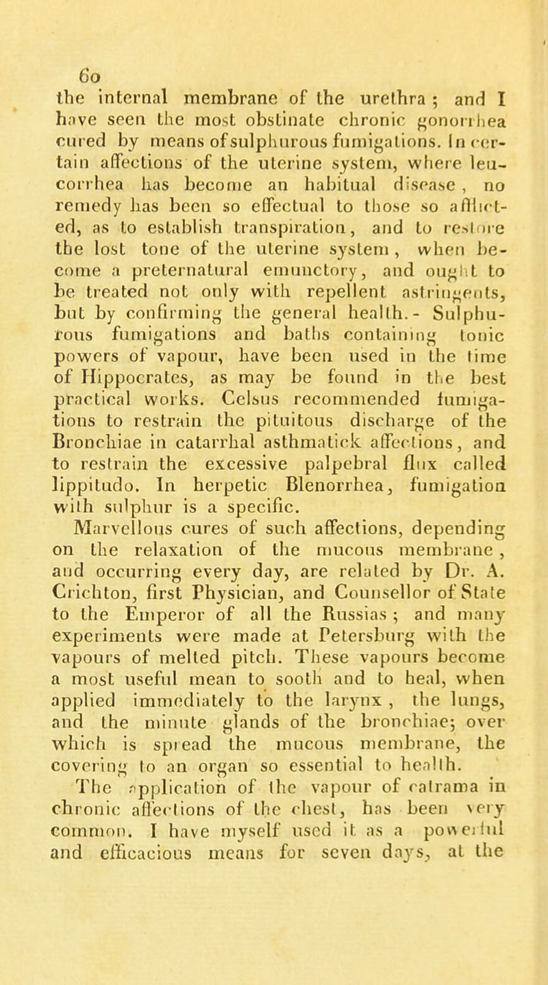 the internal membrane of the urethra ; and I have seen the most obstinate chronic j^ononhea cured by means of sulphurous fnmigalions. In cer- tain affections of the uterine system, where leii- corrhea has become an habitual disease , no remedy has been so effectual to those so a fillet- ed, as to establish transpiration, and to resloie the lost tone of the uterine system , when be- come a preternatural emunctory, and ouj^lit to be treated not only with repellent astrin^eols, but by conflrminjj the general heallh.- Sulphu- rous fumigations and batlis containing tonic powers of vapour, have been used in the time of Hippocrates, as may be found in the best practical works. Celsus recommended fumiga- tions to restrain the pituitous discharge of the Bronchiae in catarrhal asthmatick affections, and to restrain the excessive palpebral flux called lippitudo. In herpetic Blenorrhea, fumigation with sulphur is a specific. Marvellous cures of such affections, depending on the relaxation of the mucous membrane , and occurring every day, are related by Dr. A. Crichton, first Physician, and Counsellor of State to the Fanperor of all the Russias ; and many experiments were made at Petersburg with the vapours of melted pitch. These vapours become a most useful mean to sooth and to heal, when applied immediately to the larynx , the lungs, and the minute glands of the bronchiaej over which is spread the mucous membrane, the covering to an organ so essential to heallh. The .''pplicalion of the vapour of catrama in chronic affections of the chest, has been 'ery common. I have myself used it as a pov\eiful and efficacious means for seven days, at the