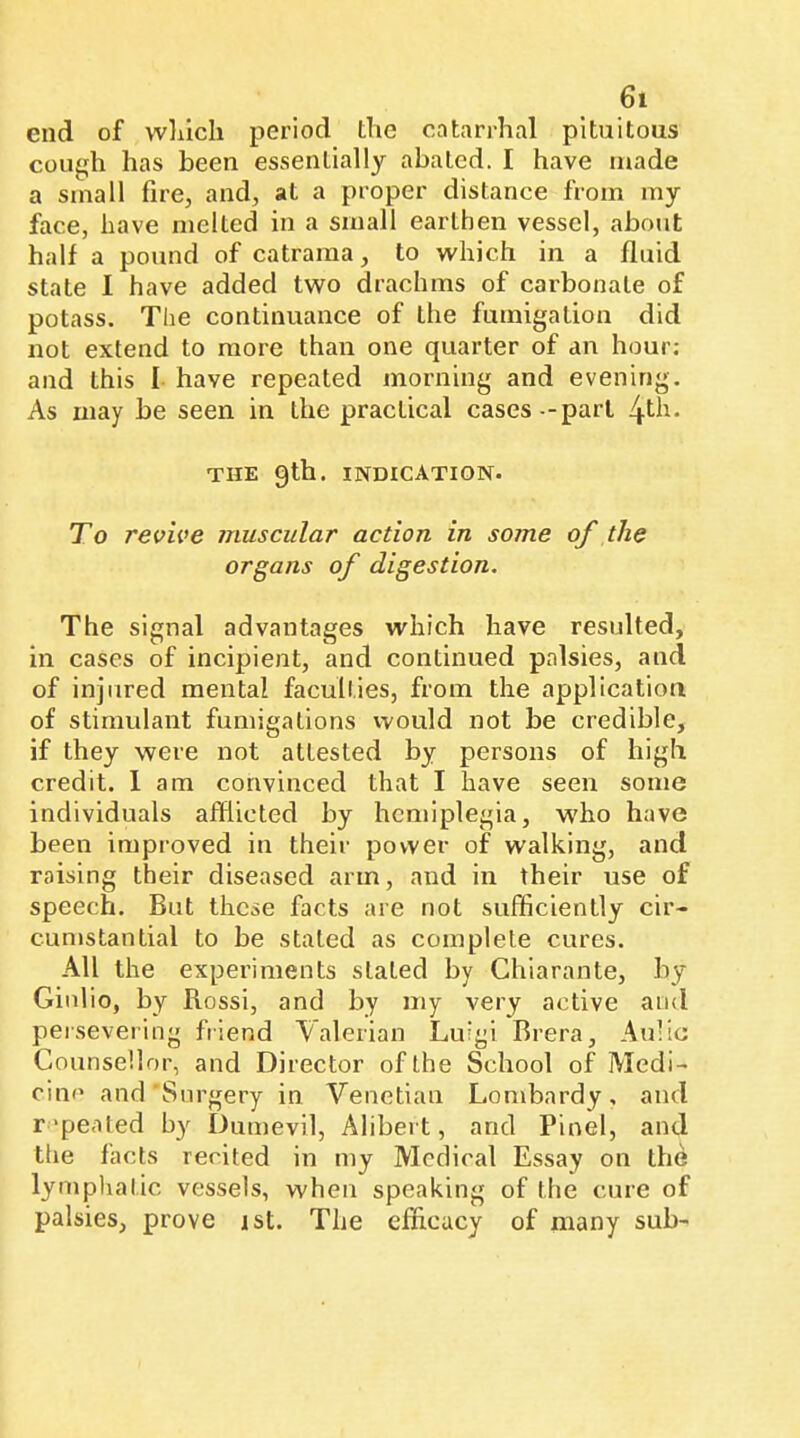 end of wliicli period the catarrhal pituitous cough has been essentially abated. I have made a small fire, and, at a proper distance from my face, have melted in a small earthen vessel, about half a pound of catrama, to which in a fluid state I have added two drachms of carbonate of potass. The continuance of the fumigation did not extend to more than one quarter of an hour; and this I have repeated morning and evening. As may be seen in the practical cases -part 4th- THE gth. indication. To revive muscular action in some of the organs of digestion. The signal advantages which have resulted, in cases of incipient, and continued palsies, and of injured mental faculties, from the application of stimulant fumigations vvould not be credible, if they were not attested by persons of high credit. 1 am convinced that I have seen some individuals afflicted by hemiplegia, who have been improved in their power of walking, and raising their diseased arm, and in their use of speech. But these facts are not sufficiently cir- cumstantial to be stated as complete cures. All the experiments slated by Chiarante, by Ginl io, by Rossi, and by my very active and persevei'ing friend Valerian Luigi Brera, Au'ic Counsellor, and Director of the School of Medi- cine and Surgery in Venetian Lombardy, and repeated by Dumevil, Alibert, and Pinel, and ttie facts recited in my Medical Essay on the lymphatic vessels, when speaking of the cure of palsies, prove ist. The efficacy of many sub-