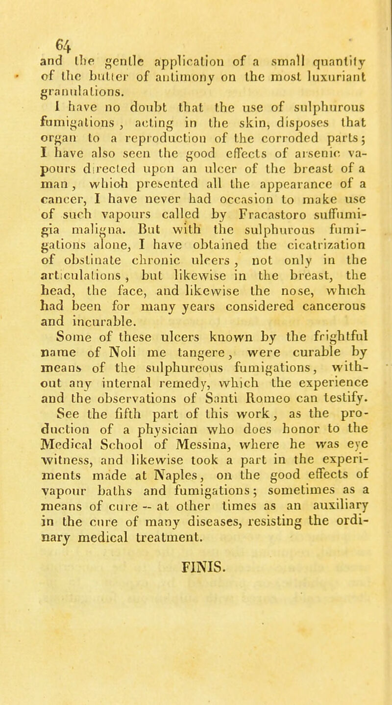 and ibe genlle application of a small quantify of the Lutfer of antimony on the most luxuriant granulations. 1 have no doubt that the use of sulphurous fumigations , acting in the skin, disposes that organ to a reproduction of the corroded parts; I have also seen the good effects of arsenic va- pours directed upon an ulcer of the breast of a man , which presented all the appearance of a cancer, I have never had occasion to make use of such vapours calljsd by Fracastoro suffumi- gia maligna. But with the sulphurous fumi- gations alone, I have obtained the cicatrization of obstinate chronic ulcers , not only in the articulations, but likewise in the breast, the head, the face, and likewise the nose, which had been for many years considered cancerous and incurable. Some of these ulcers known by the frightful name of Noli me tangere, were curable by means of the sulphureous fumigations, with- out any internal remedy, which the experience and the observations of Santi Romeo can testify. See the fifth part of this work, as the pro- duction of a physician who does honor to the Medical School of Messina, where he was eye ■witness, and likewise took a part in the experi- ments made at Naples, on the good effects of vapour baths and fumigations ; sometimes as a means of cure — at other times as an auxiliary in the cure of many diseases, resisting the ordi- nary medical treatment. FINIS.