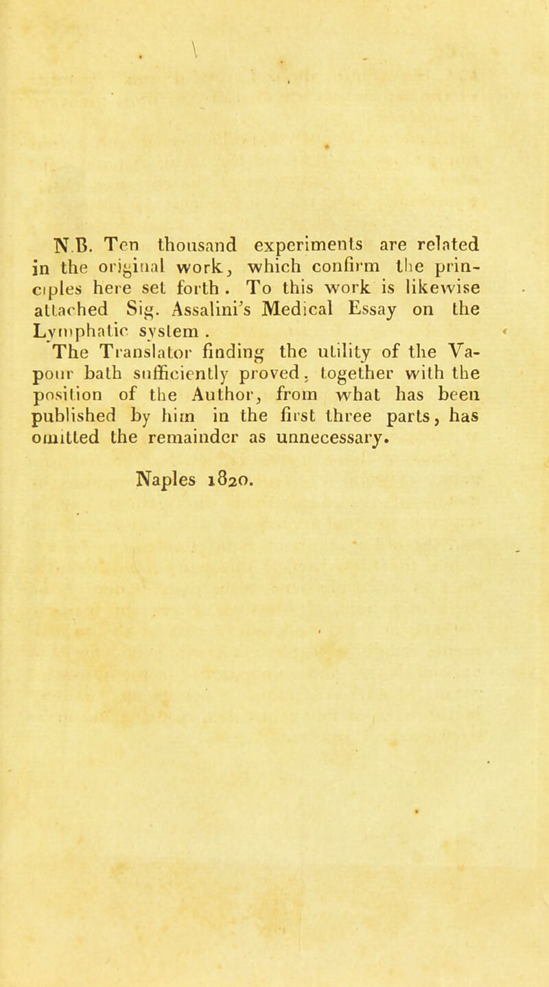 in the orij^iiial work, which confirm the prin- ciples here set forth . To this w'ork is likewise alLached Sig. Assalini’s Medical Essay on the Lymphatic system . The Translator finding the utility of the Va- pour bath sufficiently proved, together with the position of the Author, from what has been published by him in the first three parts, has omitted the remainder as unnecessary.