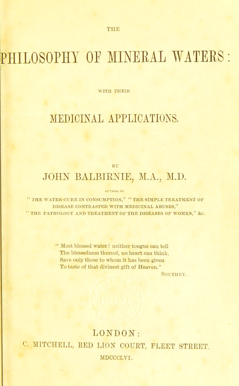 PHILOSOPHY OP MINERAL WATERS: WITH THEIR MEDICINAL APPLICATIONS. BY JOHN BALBIKNIE, M.A., M.D.  THE WATER-CIRE IN CONSUMPTION,  THE SIMPLE TREATMENT OF DISEASE CONTRASTED WITH MEDICINAL ABUSES,  THE PATHOLOGY AND TREATMENT OF THE DISEASES OF WOMEN, fiC.  Most blessed water! neither tongue can tell The blessedness thereof, no heart can think, Save only those to whom it has been given To taste of that divinest gift of Heaven. SOUTHEY. LONDON: C. MITCHELL, RED LION COURT, FLEET STREET. MDCCCLVI.