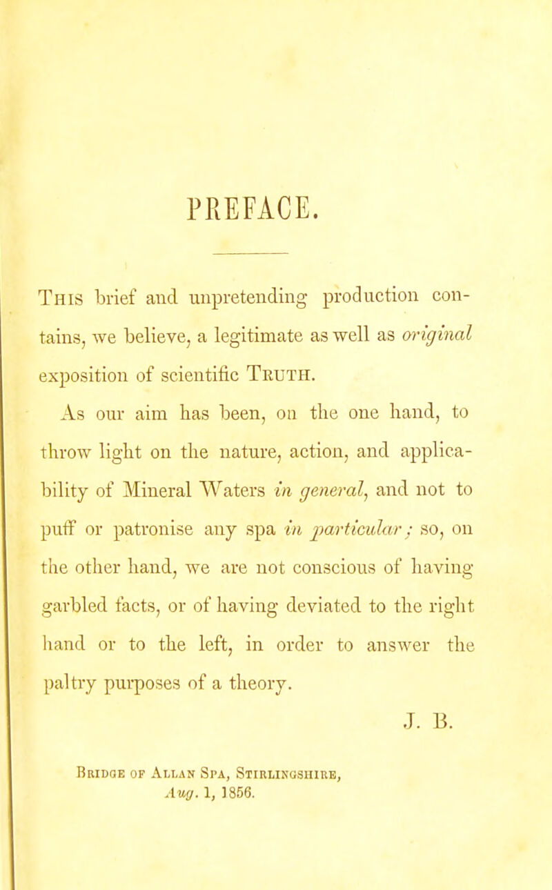 PREFACE. This brief and unpretending production con- tains, we believe, a legitimate as well as original exposition of scientific Truth. As our aim has been, on the one hand, to throw light on the nature, action, and applica- bility of Mineral Waters in general, and not to puff or patronise any spa in particular ; so, on the other hand, we are not conscious of having garbled facts, or of having deviated to the right hand or to the left, in order to answer the paltry purposes of a theory. J. B. Bridge of Allan Spa, Stirlingshire, Aug. 1, 1856.