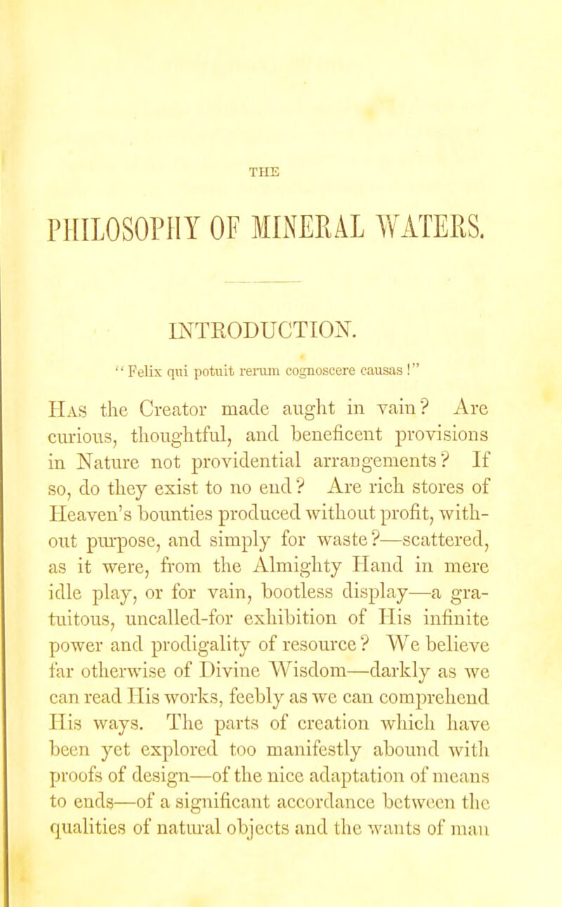 PHILOSOPHY OF MINERAL WATERS. INTRODUCTION.  Felix qui potuit rerum cognoscere causas ! Has the Creator made aught in vain? Are curious, thoughtful, and beneficent provisions in Nature not providential arrangements'? If so, do they exist to no end ? Are rich stores of Heaven's bounties produced without profit, with- out purpose, and simply for waste?—scattered, as it were, from the Almighty Hand in mere idle play, or for vain, bootless display—a gra- tuitous, uncalled-for exhibition of His infinite power and prodigality of resource ? We believe far otherwise of Divine Wisdom—darkly as we can read His works, feebly as we can comprehend His ways. The parts of creation which have been yet explored too manifestly abound with proofs of design—of the nice adaptation of means to ends—of a significant accordance between the qualities of natural objects and the wants of man