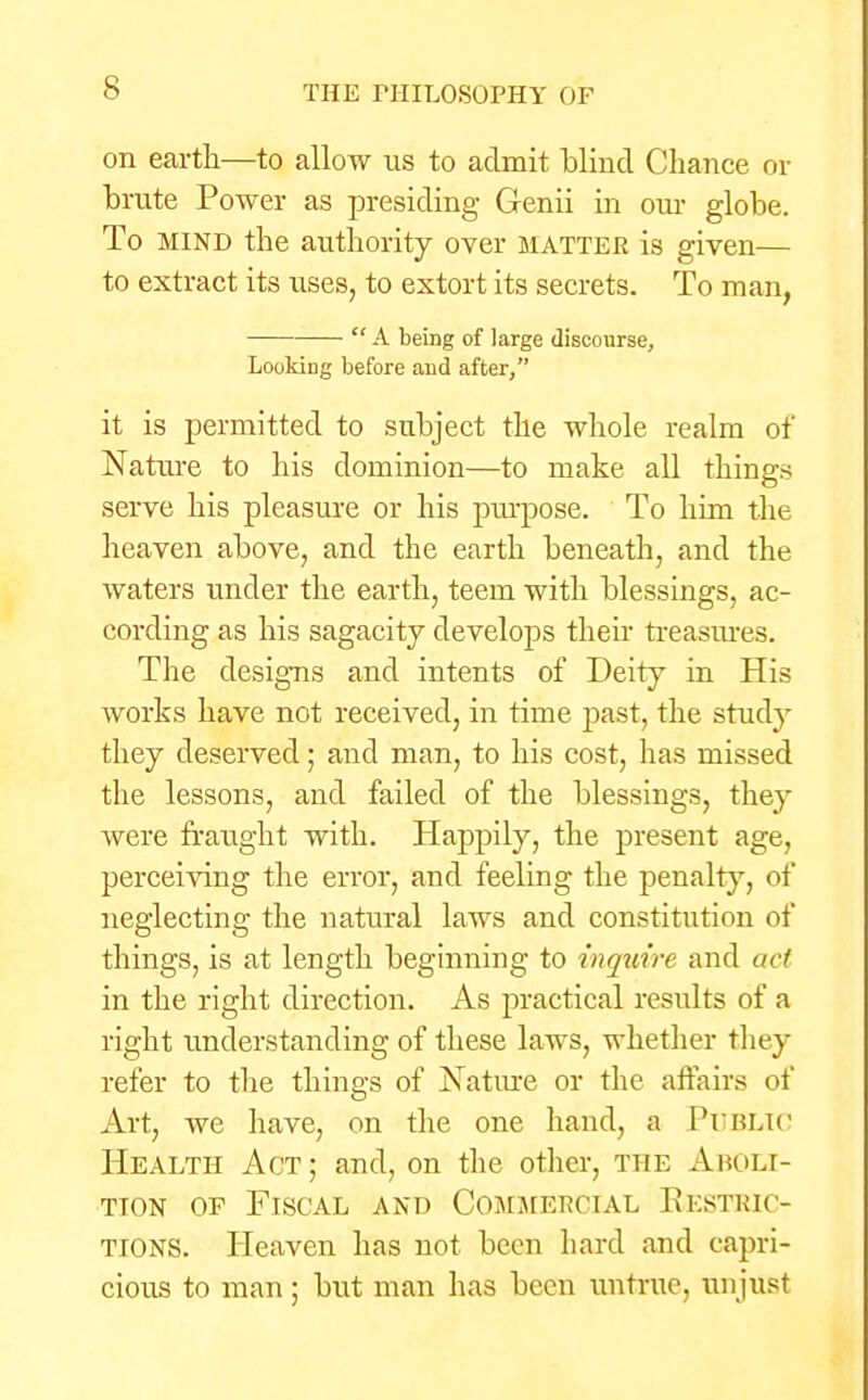 on earth—to allow us to admit blind Chance or brute Power as presiding Genii in our globe. To mind the authority over matter is given— to extract its uses, to extort its secrets. To man, A being of large discourse, Looking before and after, it is permitted to subject the whole realm of Nature to his dominion—to make all things serve his pleasure or his purpose. To him the heaven above, and the earth beneath, and the waters under the earth, teem with blessings, ac- cording as his sagacity develops their treasures. The designs and intents of Deity in His works have not received, in time past, the study they deserved; and man, to his cost, has missed the lessons, and failed of the blessings, they were fraught with. Happily, the present age, perceiving the error, and feeling the penalty, of neglecting the natural laws and constitution of things, is at length beginning to inquire and act in the right direction. As practical results of a right understanding of these laws, whether they refer to the things of Nature or the affairs of Art, we have, on the one hand, a PUBLIC Health Act; and, on the other, the Aboli- tion of Fiscal and Commercial Restric- tions. Heaven has not been hard and capri- cious to man; but man has been untrue, un just