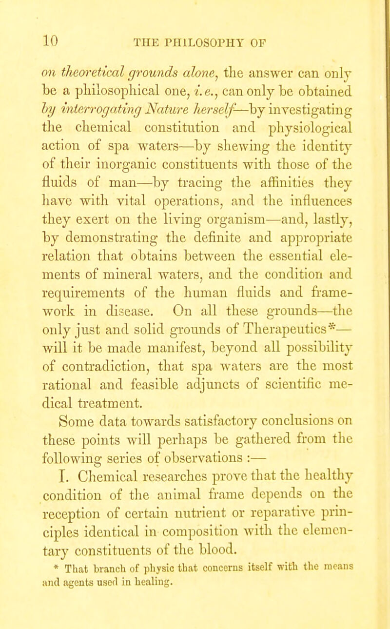 on theoretical grounds alone, the answer can only be a philosophical one, i.e., can only be obtained by interrogating Nature herself-—by investigating the chemical constitution and physiological action of spa waters—by shewing the identity of their inorganic constituents with those of the fluids of man—by tracing the affinities they have with vital operations, and the influences they exert on the living organism—and, lastly, by demonstrating the definite and approjmate relation that obtains between the essential ele- ments of mineral waters, and the condition and requirements of the human fluids and frame- work in disease. On all these grounds—the only just and solid grounds of Therapeutics *— will it be made manifest, beyond all possibility of contradiction, that spa waters are the most rational and feasible adjuncts of scientific me- dical treatment. Some data towards satisfactory conclusions on these points will perhaps be gathered from the following series of observations :— I. Chemical researches prove that the healthy condition of the animal frame depends on the reception of certain nutrient or reparative prin- ciples identical in composition with the elemen- tary constituents of the blood. * That branch of physic that concerns itself with the means and agents used in healing.