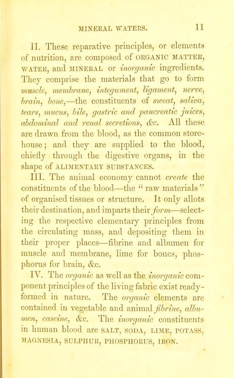 II. These reparative principles, or elements of nutrition, are composed of ORGANIC MATTER, water, and mineral or inorganic ingredients. They comprise the materials that go to form muscle, membrane, integument, ligament, nerve, brain, bone,—the constituents of sioeat, saliva, tears, mucus, bile, gastric and pancreatic juices, abdominal and renal secretions, &c. All these are drawn from the blood, as the common store- house ; and they are supplied to the blood, chiefly through the digestive organs, in the shape of alimentary substances. III. The animal economy cannot create the constituents of the blood—the  raw materials of organised tissues or structure. It only allots their destination, and imparts their form—select- ing the respective elementary principles from the circulating mass, and depositing them in their proper places—fibrine and albumen for muscle and membrane, lime for bones, phos- phorus for brain, &c. IV. The organic as well as the inorganic com- ponent principles of the living fabric exist ready- formed in nature. The organic elements arc contained in vegetable and animal fibrine, albu- men, caseine, &c. The inorganic constituents in human blood arc salt, SODA, LIME, potass. MAGNESIA, SULPHUR, PHOSPHORUS, IRON.