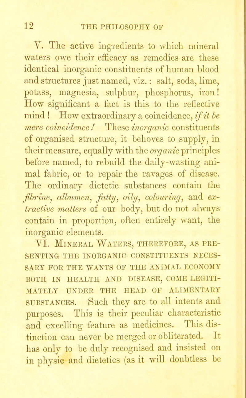V. The active ingredients to which mineral waters owe their efficacy as remedies are these identical inorganic constituents of human blood and structures just named, viz.: salt, soda, lime, potass, magnesia, sulphur, phosphorus, iron! How significant a fact is this to the reflective mind ! How extraordinary a coincidence, if it be mere coincidence ! These inorganic constituents of organised structure, it behoves to supply, in their measure, equally with the organic principles before named, to rebuild the daily-wasting ani- mal fabric, or to repair the ravages of disease. The ordinary dietetic substances contain the fbrine, albumen, fatty, oily, colouring, and ex- tractive matters of our body, but do not always contain in proportion, often entirely want, the inorganic elements. VI. Mineral Waters, therefore, as pre- senting THE INORGANIC CONSTITUENTS NECES- SARY FOR THE WANTS OF THE ANIMAL ECONOMY BOTH IN HEALTH AND DISEASE, COME LEGITI- MATELY UNDER THE HEAD OF ALIMENTARY SUBSTANCES. Such they are to all intents and purposes. This is their peculiar characteristic and excelling feature as medicines. This dis- tinction can never be merged or obliterated. It has only to be duly recognised and insisted on in physic and dietetics (as it will doubtless be