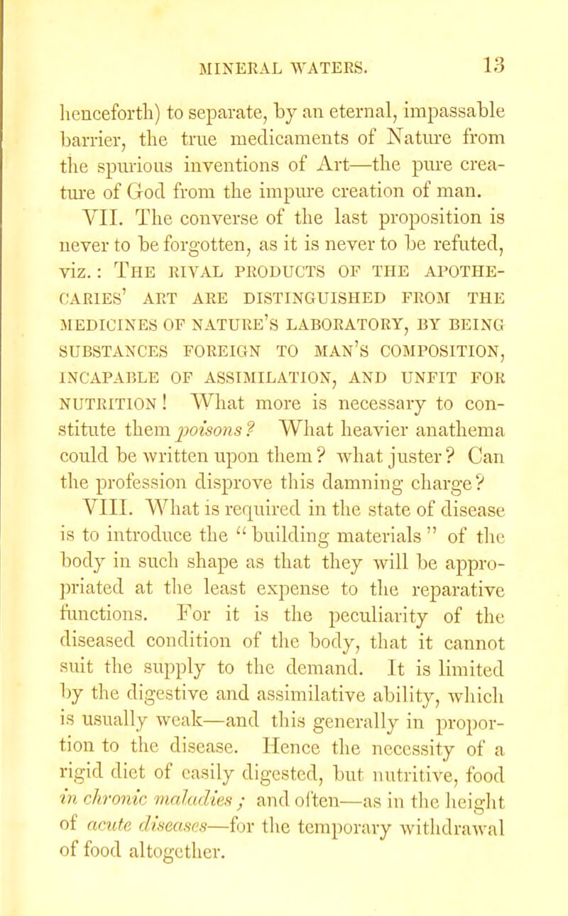 henceforth) to separate, by an eternal, impassable barrier, the true medicaments of Nature from the spurious inventions of Art—the pure crea- ture of God from the impure creation of man. VII. The converse of the last proposition is never to be forgotten, as it is never to be refuted, viz.: The rival products of the apothe- caries' ART ARE DISTINGUISHED FROM THE MEDICINES OF NATURE'S LABORATORY, BY BEING SUBSTANCES FOREIGN TO MAN'S COMPOSITION, INCAPABLE OF ASSIMILATION, AND UNFIT FOR nutrition ! What more is necessary to con- stitute them poisons ? What heavier anathema could be written upon them ? what juster ? Can the profession disprove this damning charge? VIII. What is required in the state of disease is to introduce the  building materials  of the body in such shape as that they will be appro- priated at the least expense to the reparative functions. For it is the peculiarity of the diseased condition of the body, that it cannot suit the supply to the demand. It is limited by the digestive and assimilative ability, which is usually weak—and this generally in propor- tion to the disease. Hence the necessity of a rigid diet of easily digested, but nutritive, food in chronic maladies ; and often—as in the height of acute diseases—fur the temporary withdrawal of food altogether.