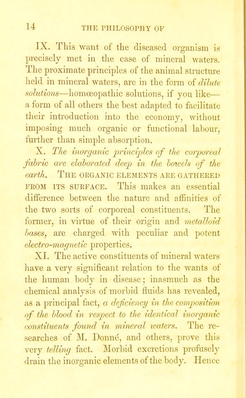 IX. This want of the diseased organism is precisely met in the case of mineral waters. The proximate principles of the animal structure held in mineral waters, are in the form of dilute volutions—homoeopathic solutions, if you like— a form of all others the best adapted to facilitate their introduction into the economy, without imposing much organic or functional labour, further than simple absorption. X. The inorganic principles of the corporeal fabric are elaborated deep in the boicels of the earth. THE ORGANIC ELEMENTS ARE GATHERED FROM ITS surface. This makes an essential difference between the nature and affinities of the two sorts of corporeal constituents. The former, in virtue of their origin and metalloid bases, are charged with peculiar and potent electro-magnetic, properties. XI. The active constituents of mineral waters have a very significant relation to the wants of the human body in disease; inasmuch as the chemical analysis of morbid fluids has revealed, as a principal fact, a deficiency in the composition of the blood in respect to the identical inorganic constituents found in mineral waters. The re- searches of M. Donne, and others, prove this very telling fact. Morbid excretions profusely drain the inorganic elements of the body. Hence