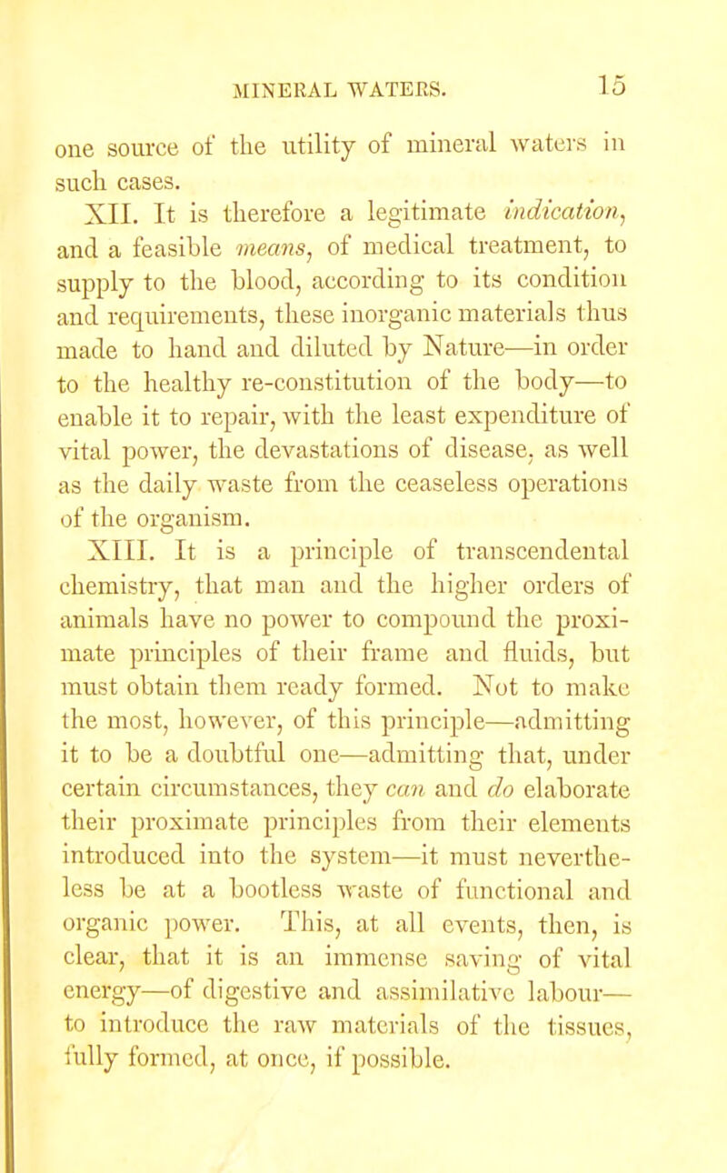 one source of the utility of mineral waters in such cases. XII. It is therefore a legitimate indication, and a feasible means, of medical treatment, to supply to the blood, according to its condition and requirements, these inorganic materials thus made to hand and diluted by Nature—in order to the healthy re-constitution of the body—to enable it to repair, with the least expenditure of vital power, the devastations of disease, as well as the daily waste from the ceaseless operations of the organism. XIII. It is a principle of transcendental chemistry, that man and the higher orders of animals have no power to compound the proxi- mate principles of their frame and fluids, but must obtain them ready formed. Not to make the most, however, of this principle—admitting it to be a doubtful one—admitting that, under certain circumstances, they can and do elaborate their proximate principles from their elements introduced into the system—it must neverthe- less be at a bootless waste of functional and organic power. This, at all events, then, is clear, that it is an immense sa\ring of vital energy—of digestive and assimilative labour— to introduce the raw materials of the tissues, fully formed, at once, if possible.