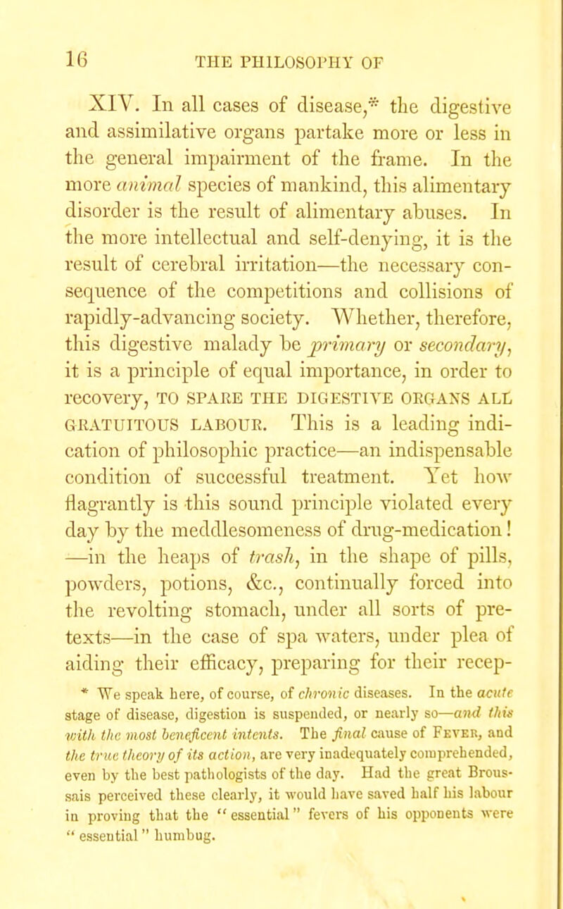 XIV. In all cases of disease,* the digestive and assimilative organs partake more or less in the general impairment of the frame. In the more animal species of mankind, this alimentary disorder is the result of alimentary abuses. In the more intellectual and self-denying, it is the result of cerebral irritation—the necessary con- sequence of the competitions and collisions of rapidly-advancing society. Whether, therefore, this digestive malady be primary or secondary, it is a principle of equal importance, in order to recovery, to spare the digestive organs ale GRATUITOUS LABOUR. This is a leading indi- cation of philosophic practice—an indispensable condition of successful treatment. Yet how flagrantly is this sound principle violated every day by the meddlesomeness of drug-medieation! —in the heaps of trash, in the shape of pills, powders, potions, &c, continually forced into the revolting stomach, under all sorts of pre- texts—in the case of spa waters, under plea of aiding their efficacy, preparing for their recep- * TVe speak here, of course, of chronic diseases. In the acute stage of disease, digestion is suspended, or nearly so—and fAw vnth the most beneficent intents. The final cause of Fever, and the true theory of its action, are very inadequately comprehended, even by the best pathologists of the day. Had the great Brous- sais perceived these clearly, it would have saved half his labour in proving that the  essential fevers of his opponents were  essential humbug.