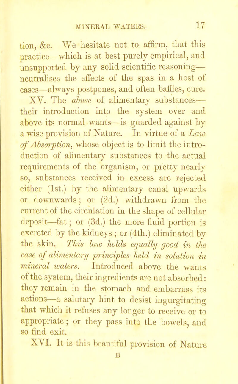 tion, &c. We hesitate not to affirm, that this practice—which is at best purely empirical, and unsupported by any solid scientific reasoning— neutralises the effects of the spas in a host of cases—always postpones, and often baffles, cure. XV. The abuse of alimentary substances— their introduction into the system over and above its normal wants—is guarded against by a wise provision of Nature. In virtue of a Law of Absorption, whose object is to limit the intro- duction of alimentary substances to the actual requirements of the organism, or pretty nearly so, substances received in excess are rejected either (1st.) by the alimentary canal upwards or downwards; or (2d.) withdrawn from the current of the circulation in the shape of cellular deposit—fat; or (3d.) the more fluid portion is excreted by the kidneys ; or (4th.) eliminated by the skin. This laic holds equally good in the case of alimentary principles held in solution in mineral waters. Introduced above the wants of the system, their ingredients are not absorbed: they remain in the stomach and embarrass its actions—a salutary hint to desist ing-ura-itatinff that which it refuses any longer to receive or to appropriate; or they pass into the bowels, and so find exit. XVI. It is this beautiful provision of Nature n