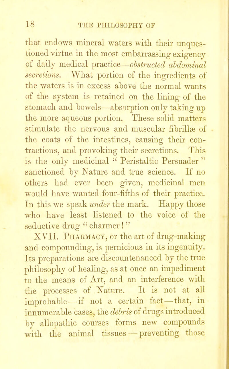that endows mineral waters with their unques- tioned virtue in the most embarrassing exigency of daily medical practice—obstructed abdominal secretions. What portion of the ingredients of the waters is in excess above the normal wants of the system is retained on the lining of the stomach and bowels—absorption only taking up the more aqueous portion. These solid matters stimulate the nervous and muscular fibrilla? of the coats of the intestines, causing then con- tractions, and provoking their secretions. This is the only medicinal  Peristaltic Persuader  sanctioned by Nature and true science. If no others had ever been given, medicinal men would have wanted four-fifths of their practice. In this Ave speak under the mark. Happy those who have least listened to the voice of the seductive drug 11 charmer!  XVII. Pharmacy, or the art of drug-making and compounding, is pernicious in its ingenuity. Its preparations are discountenanced by the true philosophy of healing, as at once an impediment to the means of Art, and an interference with the processes of Nature. It is not at all improbable—if not a certain fact — that, in innumerable cases, the debris of drugs introduced by allopathic courses forms new compounds with the animal tissues — preventing those