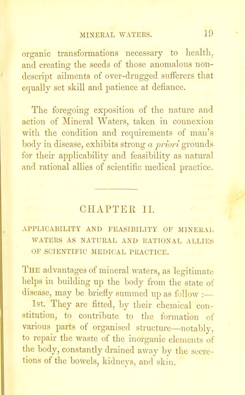 organic transformations necessary to health, and creating the seeds of those anomalous non- descript ailments of over-drugged sufferers that equally set skill and patience at defiance. The foregoing exposition of the nature and action of Mineral Waters, taken in connexion with the condition and requirements of man's body in disease, exhibits strong a priori grounds for their applicability and feasibility as natural and rational allies of scientific medical practice. CHAPTEE II. APPLICABILITY AND FEASIBILITY OF MINERAL WATERS AS NATURAL AND RATIONAL ALLIES OF SCIENTIFIC MEDICAL PRACTICE. The advantages of mineral waters, as legitimate helps in building up the body from the state of disease, may be briefly summed up as follow :— 1st. They are fitted, by their chemical con- stitution, to contribute to the formation of various parts of organised structure—notably, to repair the waste of the inorganic elements oi the body, constantly drained away by the secre- tions of the bowels, kidneys, and skin.
