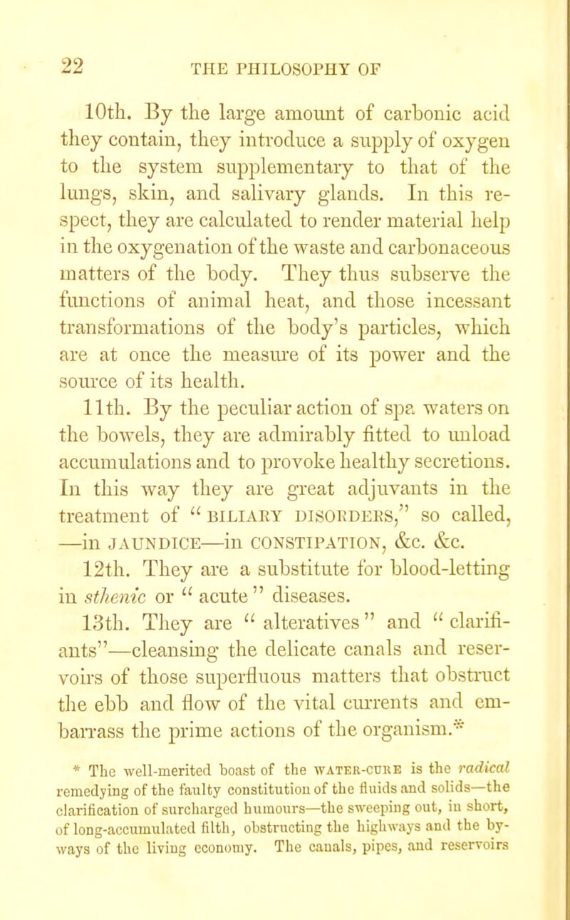 10th. By the large amount of carbonic acid they contain, they introduce a supply of oxygen to the system supplementary to that of the lungs, skin, and salivary glands. In this re- spect, they are calculated to render material help in the oxygenation of the waste and carbonaceous matters of the body. They thus subserve the functions of animal heat, and those incessant transformations of the body's particles, which are at once the measure of its power and the source of its health. 11th. By the peculiar action of spa waters on the bowels, they are admirably fitted to unload accumulations and to provoke healthy secretions. In this way they are great adjuvants in the treatment of  biliary disorders, so called, —in jaundice—in constipation, &c. &c. 12th. They are a substitute for blood-letting in sthenic or  acute diseases. 13th. They are  alteratives  and  clarifi- ants—cleansing the delicate canals and reser- voirs of those superfluous matters that obstruct the ebb and flow of the vital currents and em- barrass the prime actions of the organism/ * The well-merited boast of the water-cure is the radical remedying of the faulty constitution of the fluids and solids—the clarification of surcharged humours—the sweeping out, in short, of long-accumulated filth, obstructing the highways and the by- ways of the living economy. The canals, pipes, and reservoirs