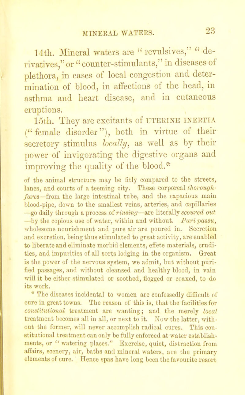 14th. Mineral waters are '' revulsives,''  de- rivatives, or counter-stimulants, in diseases of plethora, in cases of local congestion and deter- mination of blood, in affections of the head, in asthma and heart disease, and in cutaneous eruptions. 15th. They are excitants of uterine INERTIA (female disorder), both in virtue of their secretory stimulus locally, as well as by their power of invigorating the digestive organs and improving the quality of the blood.* of the animal structure may be fitly compared to the streets, lanes, and courts of a teeming city. These corporeal thorough- fares—from the large intestinal tube, and the capacious main blood-pipe, down to the smallest veins, arteries, and capillaries —go daily through a process of rinsiny—are literally scoured out —by the copious use of water, within and without. Pari passu, wholesome nourishment and pure air are poured in. Secretion and excretion, being thus stimulated to great activity, are enabled to liberate and eliminate morbid elements, effete materials, crudi- ties, and impurities of all sorts lodging in the organism. Great is the power of the nervous system, we admit, but without puri- fied passages, and without cleansed and healthy blood, in vain will it be either stimulated or soothed, flogged or coaxed, to do its work. * The diseases incidental to women are confessedly difficult of cure in great towns. The reason of this is, that the facilities for constitutional treatment are wanting; and the merely local treatment becomes all in all, or next to it. Now the latter, with- out the former, will never accomplish radical cures. This con- stitutional treatment can only be fully enforced at water establish- ments, or  watering places. Exercise, quiet, distraction from affairs, scenery, air, baths and mineral waters, are the primary elements of cure. Hence spas have long been the favourite resort