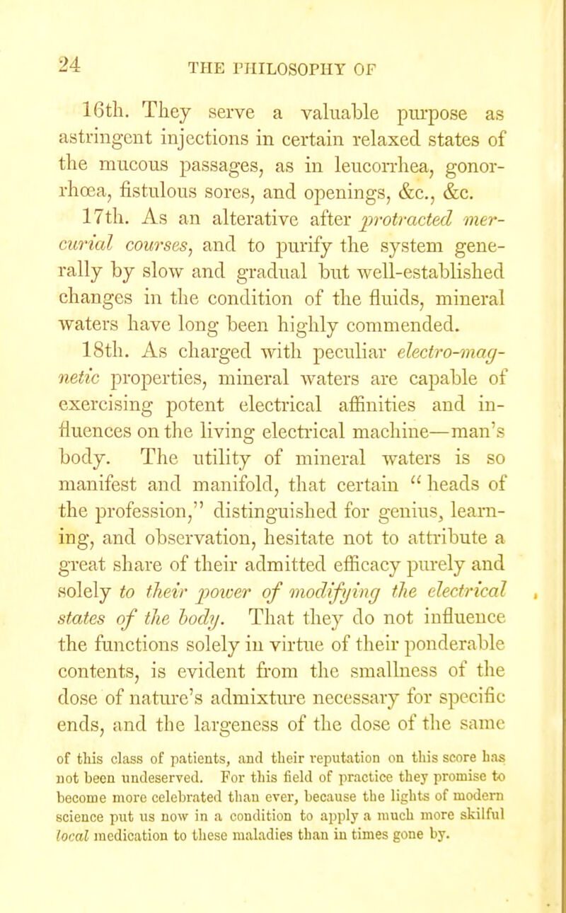 16th. They serve a valuable purpose as astringent injections in certain relaxed states of the mucous passages, as in leucorrhea, gonor- rhoea, fistulous sores, and openings, &c, &c. 17th. As an alterative after protracted mer- curial courses, and to purify the system gene- rally by slow and gradual but well-established changes in the condition of the fluids, mineral waters have long been highly commended. 18th. As charged with peculiar electro-mag- netic properties, mineral waters are capable of exercising potent electrical affinities and in- fluences on the living electrical machine—man's body. The utility of mineral waters is so manifest and manifold, that certain  heads of the profession, distinguished for genius, learn- ing, and observation, hesitate not to attribute a great share of their admitted efficacy purely and solely to their power of modifying the electrical states of the tody. That they do not influence, the functions solely in virtue of their ponderable contents, is evident from the smallness of the dose of nature's admixture necessary for specific ends, and the largeness of the dose of the same of this class of patients, and their reputation on this score has not been undeserved. For this field of practice they promise to become more celebrated than ever, because the lights of modern science put us now in a condition to apply a much more skilful 'oral medication to these maladies than in times gone by.