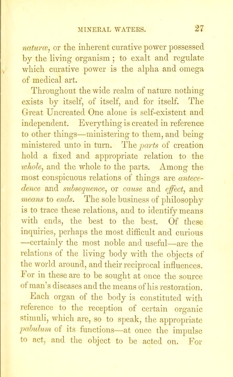 natures, or the inherent curative power possessed by the living organism ; to exalt and regulate which curative power is the alpha and omega of medical art. Throughout the wide realm of nature nothing- exists by itself, of itself, and for itself. The Great Uncreated One alone is self-existent and independent. Everything is created in reference to other things—ministering to them, and being- ministered unto in turn. Theparts of creation hold a fixed and appropriate relation to the whole, and the whole to the parts. Among the most conspicuous relations of things are antece- dence and subsequence, or cause and effect, and means to ends. The sole business of philosophy is to trace these relations, and to identify means with ends, the best to the best. Of these inquiries, perhaps the most difficult and curious —certainly the most noble and useful—are the relations of the living body with the objects of the world around, and their reciprocal influences. For in these are to be sought at once the source of man's diseases and the means of his restoration. Each organ of the body is constituted with reference to the reception of certain organic stimuli, which are, so to speak, the appropriate pabulum of its functions—at once the impulse to act, and the object to be acted on. For