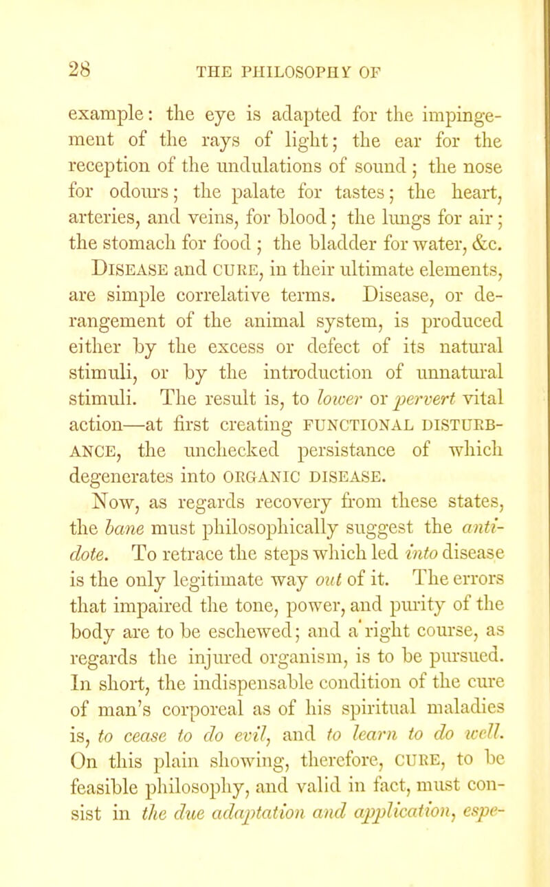 example: the eye is adapted for the impinge- ment of the rays of light; the ear for the reception of the undulations of sound ; the nose for odours; the palate for tastes; the heart, arteries, and veins, for blood; the lungs for air; the stomach for food ; the bladder for water, &c. Disease and cure, in their ultimate elements, are simple correlative terms. Disease, or de- rangement of the animal system, is produced either by the excess or defect of its natural stimuli, or by the introduction of unnatural stimuli. The result is, to lower ox pervert vital action—at first creating FUNCTIONAL DISTURB- ANCE, the unchecked persistance of which degenerates into ORGANIC disease. Now, as regards recovery from these states, the bane must philosophically suggest the anti- dote. To retrace the steps which led into disease is the only legitimate way out of it. The errors that impaired the tone, power, and purity of the body are to be eschewed; and a' right course, as regards the injured organism, is to be pursued. In short, the indispensable condition of the cure of man's corporeal as of his spiritual maladies is, to cease to do evil, and to learn to do well. On this plain showing, therefore, CURE, to be feasible philosophy, and valid in fact, must con- sist in the due adaptation and application, espe-