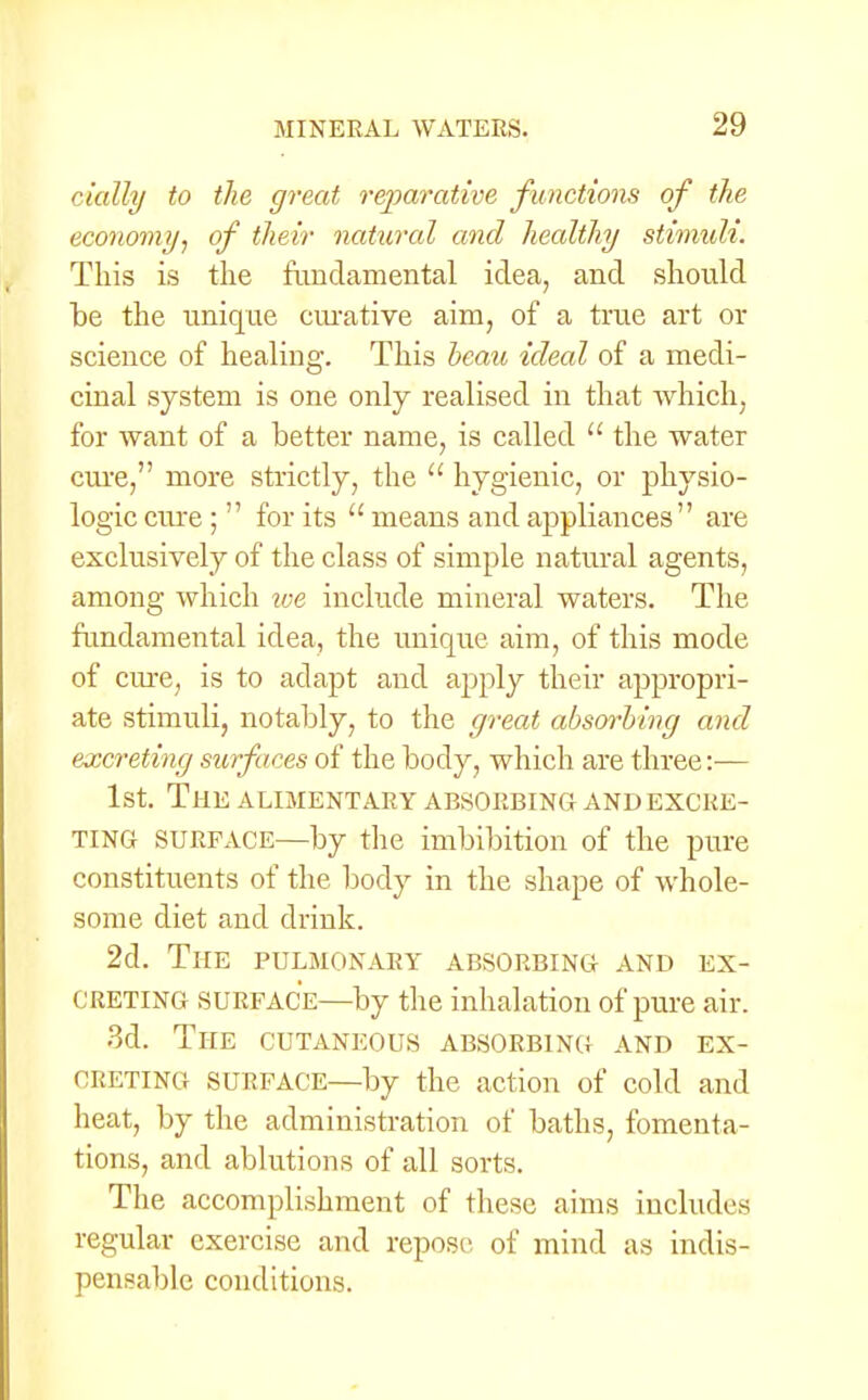 (dally to the great reparative functions of the economy, of their natural and healthy stimuli. This is the fundamental idea, and should be the unique curative aim, of a true art or science of healing. This beau ideal of a medi- cinal system is one only realised in that which, for want of a better name, is called  the water cure, more strictly, the  hygienic, or physio- logic cure ;  for its  means and appliances are exclusively of the class of simple natural agents, among which we include mineral waters. The fundamental idea, the unique aim, of this mode of cure, is to adapt and apply their appropri- ate stimuli, notably, to the great absorbing and excreting surfaces of the body, which are three:— 1st. The alimentary absorbing and excre- ting surface—by the imbibition of the pure constituents of the body in the shape of whole- some diet and drink. 2d. The pulmonary absorbing and ex- creting SURFACE—by the inhalation of pure air. 3d. The cutaneous absorbing and ex- creting surface—by the action of cold and heat, by the administration of baths, fomenta- tions, and ablutions of all sorts. The accomplishment of these aims includes regular exercise and repose of mind as indis- pensable conditions.