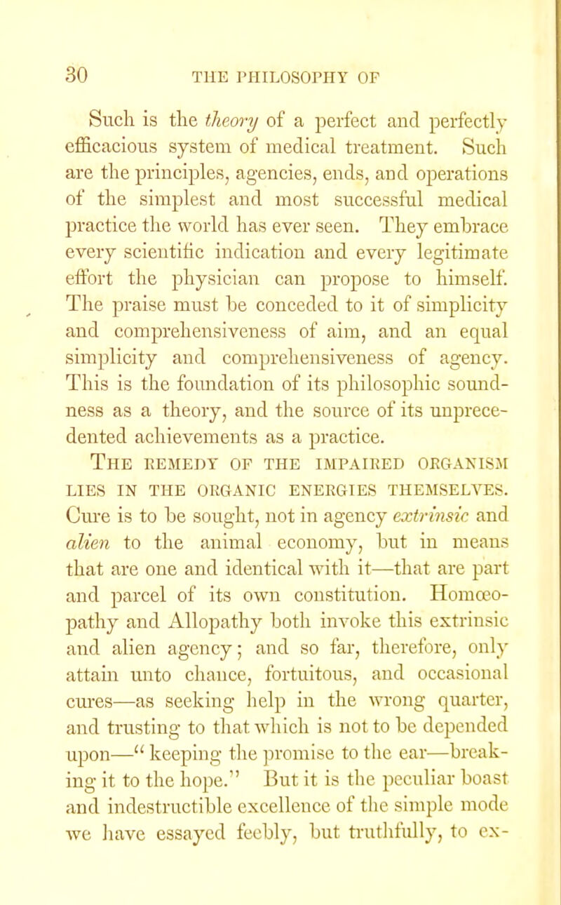 Such is the theory of a perfect and perfectly efficacious system of medical treatment. Such are the principles, agencies, ends, and operations of the simplest and most successful medical practice the world has ever seen. They embrace every scientific indication and every legitimate effort the physician can propose to himself. The praise must be conceded to it of simplicity and comprehensiveness of aim, and an equal simplicity and comprehensiveness of agency. This is the foundation of its philosophic sound- ness as a theory, and the source of its unprece- dented achievements as a practice. The remedy of the impaired organism lies in the organic energies themselves. Cure is to be sought, not in agency extrinsic and alien to the animal economy, but in means that are one and identical with it—that are part and parcel of its own constitution. Homoeo- pathy and Allopathy both invoke this extrinsic and alien agency; and so far, therefore, only attain unto chance, fortuitous, and occasional cures—as seeking help in the wrong quarter, and trusting to that which is not to be depended upon— keeping the promise to the ear-—break- ing it to the hope.1' But it is the peculiar boast and indestructible excellence of the simple mode we have essayed feebly, but truthfully, to ex-