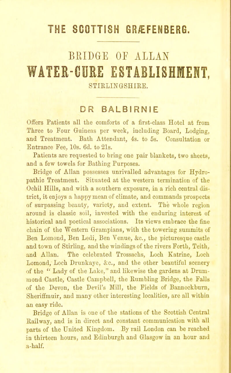 THE SCOTTISH GR/EFENBERG. BRIDGE OF ALLAN WATER-CURE ESTABLISHMENT, STIRLINGSHIRE. D R BALBIRNIE Offers Patients all the comforts of a first-class Hotel at from Three to Four Guineas per week, including Board, Lodging, and Treatment. Bath Attendant, 4s. to 5s. Consultation or Entrance Fee, 10s. 6d. to 21s. Patients are requested to bring one pair blankets, two sheets, and a few towels for Bathing Purposes. Bridge of Allan possesses unrivalled advantages for Hydro- pathic Treatment. Situated at the western termination of the Ochil Hills, and with a southern exposure, in a rich central dis- trict, it enjoys a happy mean of climate, and commands prospects of surpassing beauty, variety, and extent. The whole regiun around is classic soil, invested with the enduring interest of historical and poetical associations. Its views embrace the fine chain of the Western Grampians, with the towering summits of Ben Lomond, Ben Ledi, Ben Venue, &c, the picturesque castle and town of Stirling, and the windings of the rivers Forth, Teith, and Allan. The celebrated Trossachs, Loch Katrine, Loch Lomond, Loch Drunkaye, &c, and the other beautiful scenery of the  Lady of the Lake, and likewise the gardens at Drum- mond Castle, Castle Campbell, the Rumbling Bridge, the Falls of the Devon, the Devil's Mill, the Fields of Bannockburn, Sheriftmuir, and many other interesting localities, are all within an easy ride. Bridge of Allan is oue of the stations of the Scottish Central Railway, and is in direct and constant communication with all parts of the United Kingdom. By rail London can be reached in thirteen hours, and Edinburgh and Glasgow in an hour and a-half.