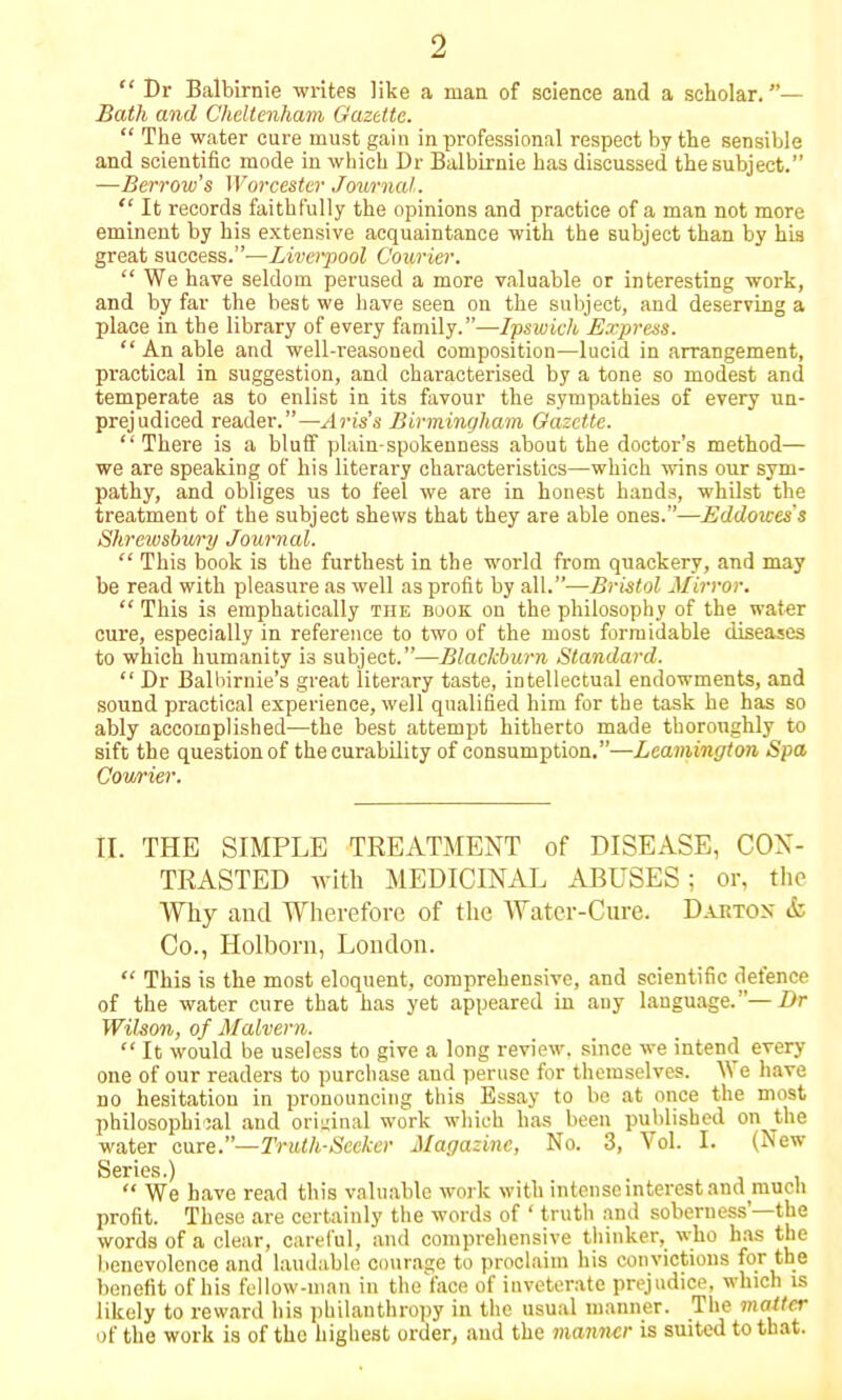  Dr Balbirnie writes like a man of science and a scholar.— Bath and Cheltenham Gazette.  The water cure must gain in professional respect by the sensible and scientific mode in which Dr Balbirnie has discussed the subject. —Berrow's Worcester Journal.  It records faithfully the opinions and practice of a man not more eminent by his extensive acquaintance with the subject than by his great success.—Liverpool Courier.  We have seldom perused a more valuable or interesting work, and by far the best we have seen on the subject, and deserving a place in the library of every family.—Ipswich Express.  An able and well-reasoned composition—lucid in arrangement, practical in suggestion, and characterised by a tone so modest and temperate as to enlist in its favour the sympathies of every un- prejudiced reader.—Aris's Birmingham Gazette.  There is a bluff plain-spokenness about the doctor's method— we are speaking of his literary characteristics—which wins our sym- pathy, and obliges us to feel we are in honest hands, whilst the treatment of the subject shews that they are able ones.—Eddoices's Shrewsbury Journal.  This book is the furthest in the world from quackery, and may be read with pleasure as well as profit by all.—Bristol Mirror.  This is emphatically the book on the philosophy of the water cure, especially in reference to two of the most formidable diseases to which humanity i3 subject.—Blackburn Standard.  Dr Balbirnie's great literary taste, intellectual endowments, and sound practical experience, well qualified him for the task he has so ably accomplished—the best attempt hitherto made thoroughly to sift the question of the curability of consumption.—Leamington Spa Courier. II. THE SIMPLE TREATMENT of DISEASE, CON- TRASTED with MEDICINAL ABUSES; or, the Why and Wherefore of the Water-Cure. Dartox & Co., Holborn, London.  This is the most eloquent, comprehensive, and scientific defence of the water cure that has yet appeared in any language.—Dr Wihon, of Malvern.  It would be useless to give a long review, since we intend every one of our readers to purchase and peruse for themselves. We have no hesitation in pronouncing this Essay to be at once the most philosophical and original work which has been published on the water cure.— Trulh-Secker Magazine, No. 3, Vol. I. (New Series.) .  We have read this valuable work with intense interest and mucli profit. These are certainly the words of ' truth and soberness'—the words of a clear, careful, and comprehensive thinker, who has the benevolence and laudable courage to proclaim his convictions for the benefit of his fellow-man in theface of inveterate prejudice, which is likely to reward his philanthropy in the usual manner. The matter of the work is of the highest order, and the manner is suited to that.