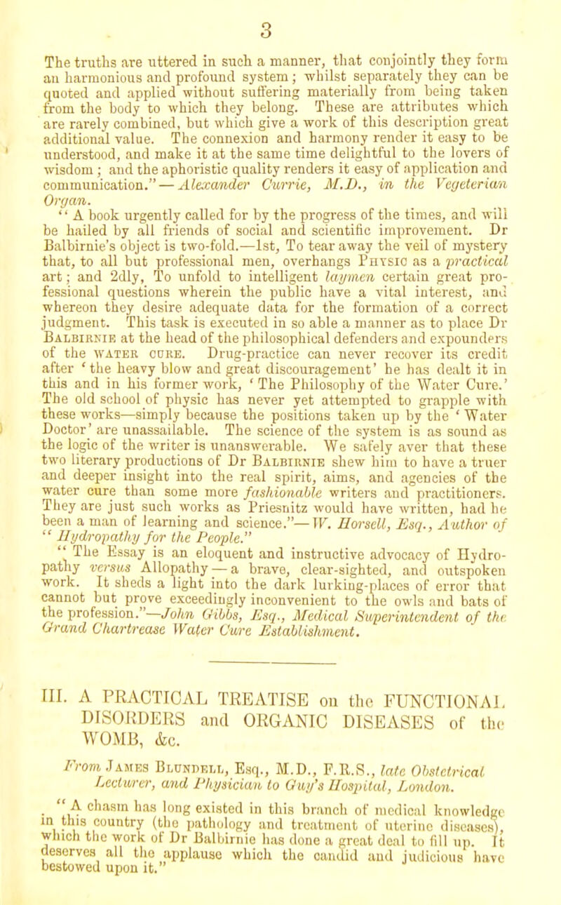 The truths are uttered in such a manner, that conjointly they form an harmonious and profound system; -whilst separately they can be quoted and applied without suffering materially from being taken from the body to which they belong. These are attributes which are rarely combined, but which give a work of this description great additional value. The connexion and harmony render it easy to be understood, and make it at the same time delightful to the lovers of wisdom ; and the aphoristic quality renders it easy of application and communication. — Alexander Currie, M.D., in the Vegeterian Organ.  A book urgently called for by the progress of the times, and will be hailed by all friends of social and scientific improvement. Dr Balbirnie's object is two-fold.—1st, To tear away the veil of mystery that, to all but professional men, overhangs Physic as a practical art; and 2dly, To unfold to intelligent laymen certain great pro- fessional questions wherein the public have a vital interest, and whereon they desire adequate data for the formation of a correct judgment. This task is executed in so able a manner as to place Dr Balbirnie at the head of the philosophical defenders and expounders of the water core. Drug-practice can never recover its credit after 'the heavy blow and great discouragement' he has dealt it in this and in his former work, ' The Philosophy of the Water Cure.' The old school of physic has never yet attempted to grapple with these works—simply because the positions taken up by the ' Water Doctor' are unassailable. The science of the system is as sound as the logic of the writer is unanswerable. We safely aver that these two literary productions of Dr Balbirnie shew him to have a truer and deeper insight into the real spirit, aims, and agencies of the water cure than some more fashionable writers and practitioners. They are just such works as Priesnitz would have written, had he been a man of learning and science.—XV. Eorsell, Esq., Author of  Hydropathy for the People.  The Essay is an eloquent and instructive advocacy of Hydro- pathy versus Allopathy —a brave, clear-sighted, and outspoken work. It sheds a light into the dark lurking-places of error that cannot but prove exceedingly inconvenient to the owls and bats of the profession.—John Gibbs, Esq., Medical Superintendent of the Grand Charlreasc Water Cure Establishment. III. A PRACTICAL TREATISE on the FUNCTIONAL DISORDERS and ORGANIC DISEASES of the WOMB, &c. From Jambs Blundell, Esq., M.D., F.R.S., late Obstetrical Lecturer, and Physician to Guy's Hospital, London.  A chasm has long existed in this branch of medical knowledgi in tins country (the pathology and treatment of uterine diseases), which the work of Dr Balbirnie has done a great deal to fill up. It deserves all tho applause which the candid and judicious hart bestowed upon it.
