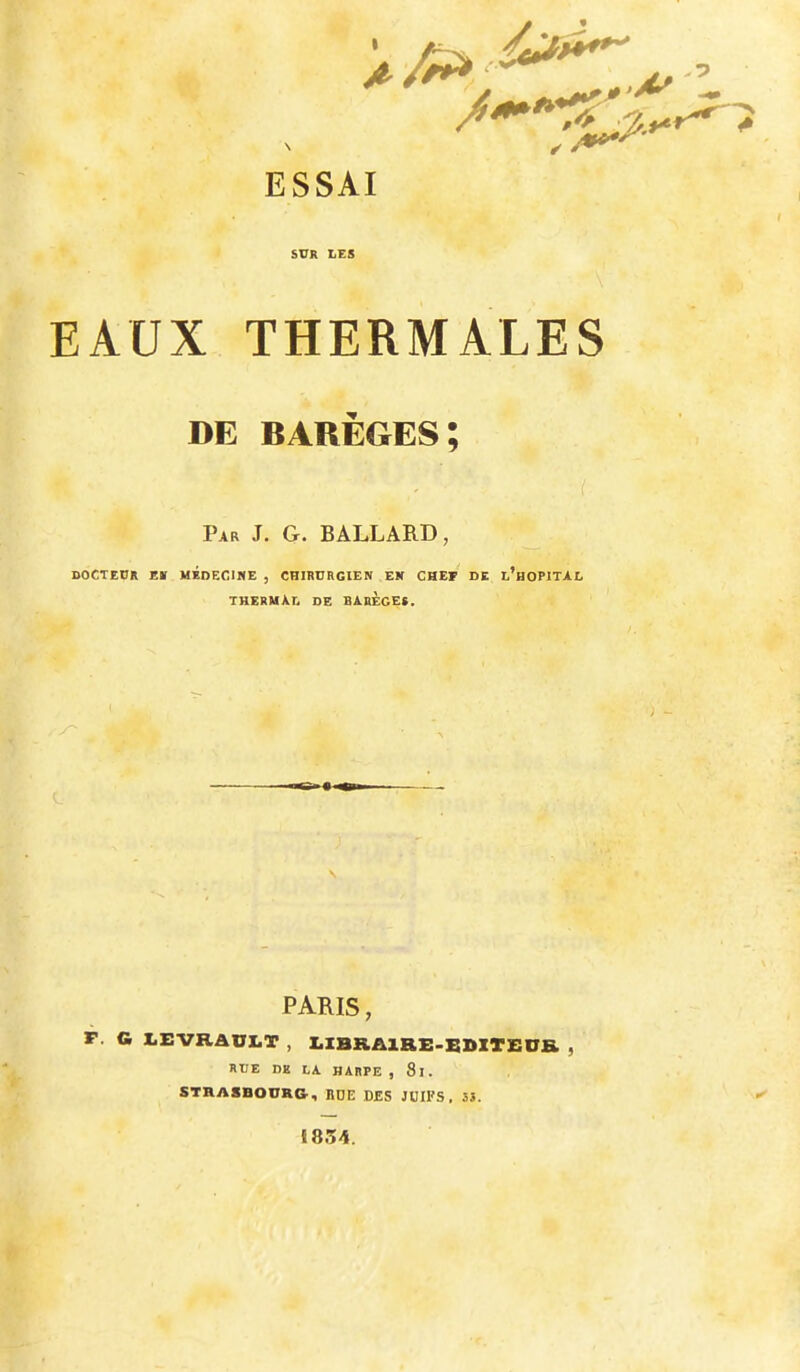 ESSAI SVK LES EAUX THERMALES DE BARÈGES; i Par J. G. BALLARD, DOCTEUR EK MEDECINE , CHIRURGIEN EN CHEF DE l’hOPITAL thermad de BARÈGE». PARIS, F. G Z.EVHAUI.T , X.XBRA1RE.BZ»ZT£0& , RUE DK LA HARPE , 8l. STRASBOURG, BDE DES JDIFS , 55. 1854.