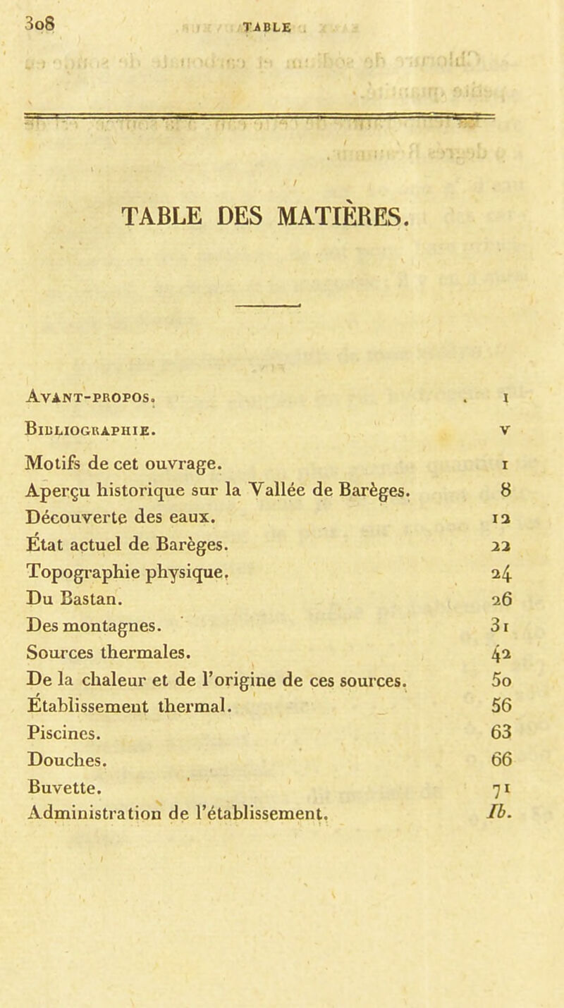 TàBLZ TABLE DES MATIÈRES. Avant-propos. . i Bibliographie. v Motifs de cet ouvrage. i Aperçu historique sur la Vallée de Barèges. 8 Découverte des eaux. la Ëtat actuel de Barèges. aa Topogi’aphie physique. a4 Du Bas tan. a6 Des montagnes. 31 Sources thermales. 4^ De la chaleur et de l’origine de ces sources. 5o Etablissement thermal. 56 Piscines. 63 Douches. 66 Buvette. ' 71 Administration de l’établissement. Ib.