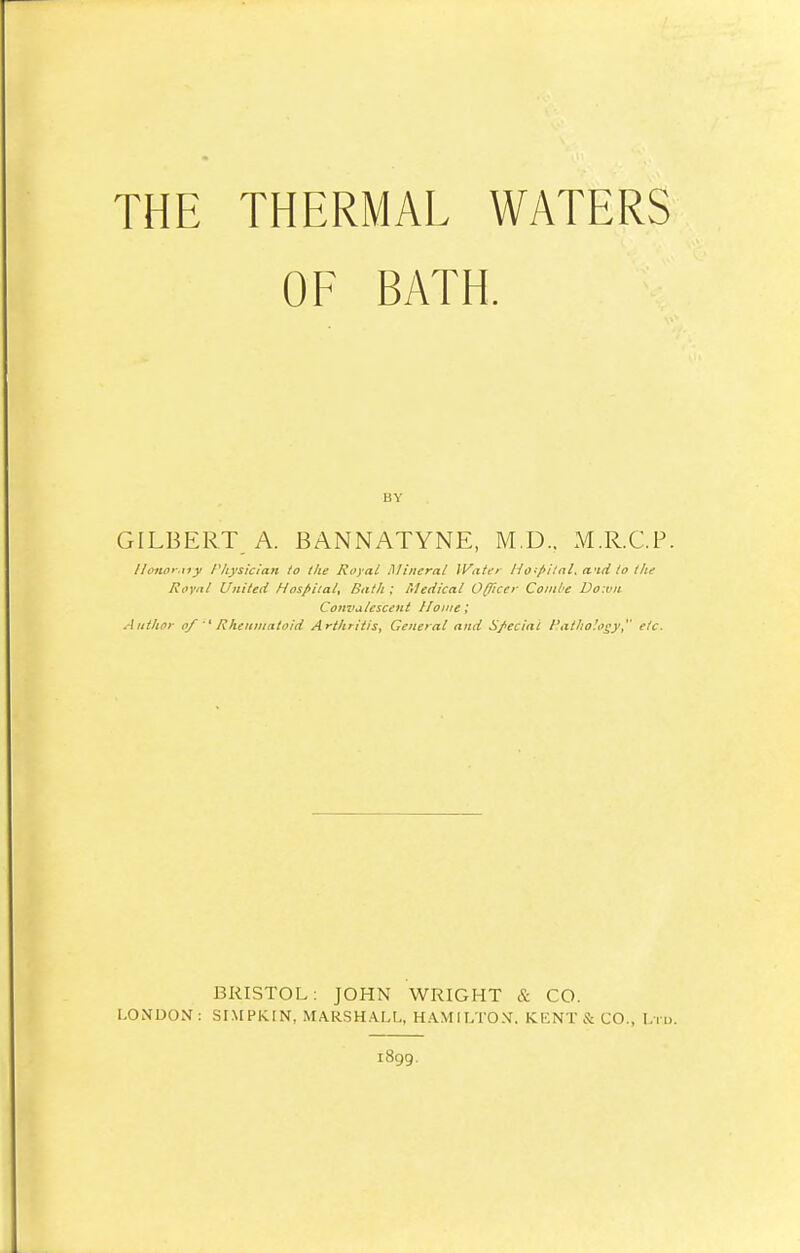 THE THERMAL WATERS OF BATH. GILBERT A. BANNATYNE, M.D.. M.R.C.P. Honorary Physician to the Royal Mineral Water Hospital* and to the Royal United Hospital* Bath ; Medical Officer Combe Doivn Convalescent Home', Author of Rheumatoid Arthritis, General and Special Pathology, etc. BRISTOL: JOHN WRIGHT & CO. LONDON: SIMPK.IN, MARSHALL, HAMILTON. KENT & CO., Ltd. 1899.