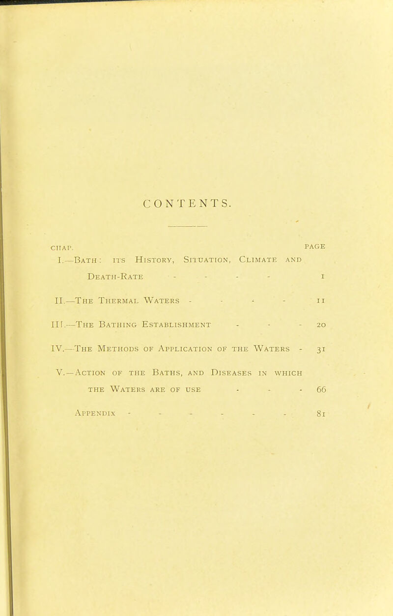 CONTENTS. CITAP. PAGE I.—Bath: its History, Situation, Climate and Death-Rate i II.—The Thermal Waters - n IIT.—The Bathing Establishment - - - 20 IV.—The Methods of Application of the Waters - 31 V. —Action of the Baths, and Diseases in which the Waters are of use - - -66 Appendix - - - - - - 81