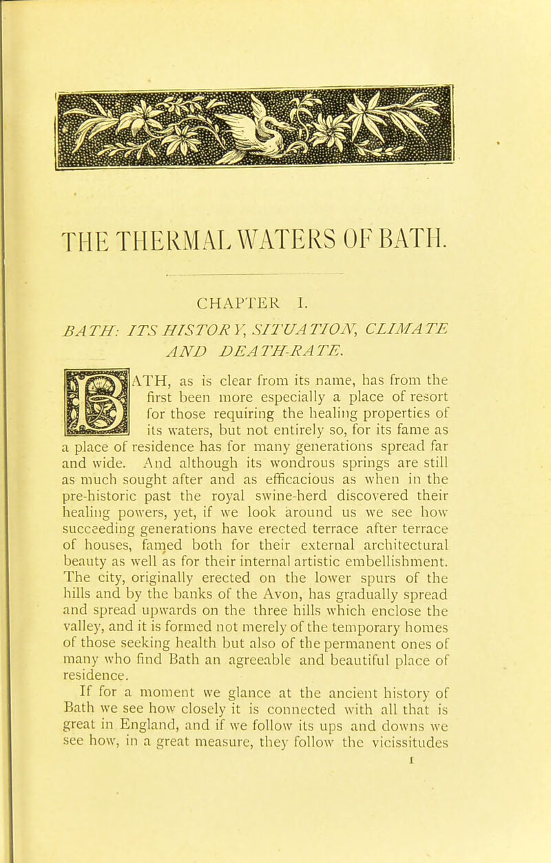 THE THERMAL WATERS OF BATH. CHAPTER I. BATH: ITS HISTORY, SITUATION, CLIMATE AND DEATH-RATE. ATH, as is clear from its name, has from the first been more especially a place of resort for those requiring the healing properties of its waters, but not entirely so, for its fame as a place of residence has for many generations spread far and wide. And although its wondrous springs are still as much sought after and as efficacious as when in the pre-historic past the royal swine-herd discovered their healing powers, yet, if we look around us we see how succeeding generations have erected terrace after terrace of houses, famed both for their external architectural beauty as well as for their internal artistic embellishment. The city, originally erected on the lower spurs of the hills and by the banks of the Avon, has gradually spread and spread upwards on the three hills which enclose the valley, and it is formed not merely of the temporary homes of those seeking health but also of the permanent ones of many who find Bath an agreeable and beautiful place of residence. If for a moment we glance at the ancient history of Bath we see how closely it is connected with all that is great in England, and if we follow its ups and clowns we see how, in a great measure, they follow the vicissitudes x