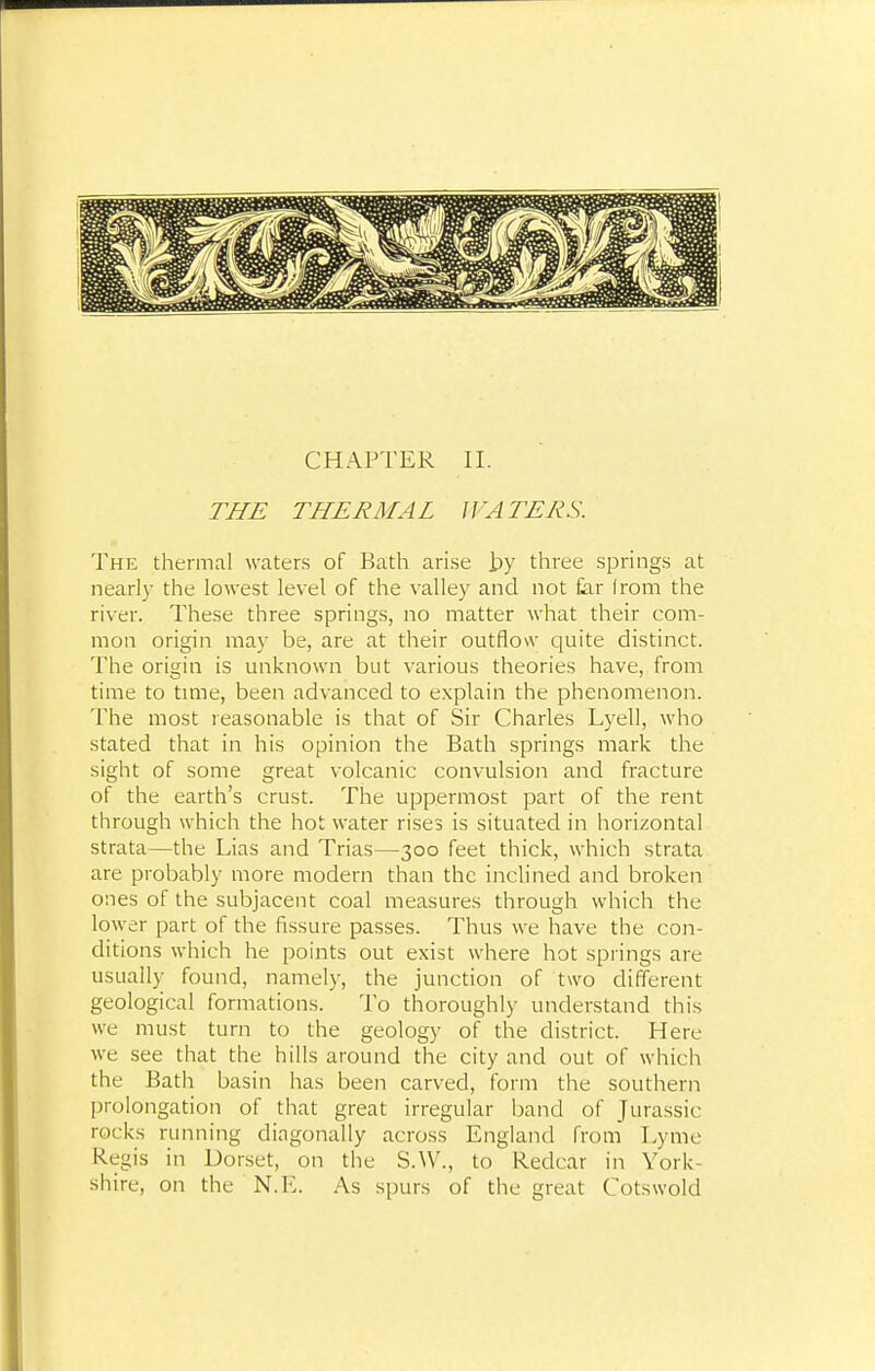 THE THERMAL WATERS. The thermal waters of Bath arise by three springs at nearly the lowest level of the valley and not far Irom the river. These three springs, no matter what their com- mon origin may be, are at their outflow quite distinct. The origin is unknown but various theories have, from time to time, been advanced to explain the phenomenon. The most reasonable is that of Sir Charles Lyell, who stated that in his opinion the Bath springs mark the sight of some great volcanic convulsion and fracture of the earth's crust. The uppermost part of the rent through which the hot water rises is situated in horizontal strata—the Lias and Trias—300 feet thick, which strata are probably more modern than the inclined and broken ones of the subjacent coal measures through which the lower part of the fissure passes. Thus we have the con- ditions which he points out exist where hot springs are usually found, namely, the junction of two different geological formations. To thoroughly understand this we must turn to the geology of the district. Here we see that the hills around the city and out of which the Bath basin has been carved, form the southern prolongation of that great irregular band of Jurassic rocks running diagonally across England from Lyme Regis in Dorset, on the S.W., to Redcar in York- shire, on the N.E. As spurs of the great Cotswold