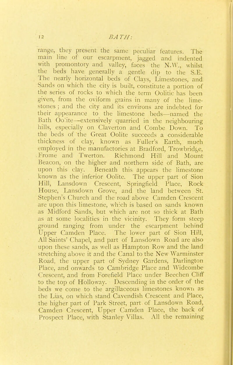 range, they present the same peculiar features. The main line of our escarpment, jagged and indented with promontory and valley, faces the N.W., whilst the beds have generally a gentle dip to the S.E. The nearly horizontal beds of Clays, Limestones, and Sands on which the city is built, constitute a portion of the series of rocks to which the term Oolitic has been given, from the oviform grains in many of the lime- stones ; and the city and its environs are indebted for their appearance to the limestone beds—named the Bath Oo'ite—extensively quarried in the neighbouring hills, especially on Claverton and Combe Down. To the beds of the Great Oolite succeeds a considerable thickness of clay, known as Fuller's Earth, much employed in the manufactories at Bradford, Trowbridge, .Frome and Twerton. Richmond Hill and Mount Beacon, on the higher and northern side of Bath, are upon this clay. Beneath this appears the limestone known as the inferior Oolite. The upper part of Sion Hill, Lansdown Crescent, Springfield Place, Rock House, Lansdown Grove, and the land between St. Stephen's Church and the road above Camden Crescent are upon this limestone, which is based on sands known as Midford Sands, but which are not so thick at Bath as at some localities in the vicinity. They form steep ground ranging from under the escarpment behind Upper Camden Place. The lower part of Sion Hill, All Saints' Chapel, and part of Lansdown Road are also upon these sands, as well as Hampton Row and the land stretching above it and the Canal to the New Warminster Road, the upper part of Sydney Gardens, Darlington Place, and onwards to Cambridge Place and Widcombe ( it-scent, and from Forefield Place under Beechen Cliff to the top of Holloway. Descending in the order of the beds we come to the argillaceous limestones known as the Lias, on which stand Cavendish Crescent and Place, the higher part of Park Street, part of Lansdown Road, Camden Crescent, Upper Camden Place, the back of Prospect Place, with Stanley Villas. All the remaining