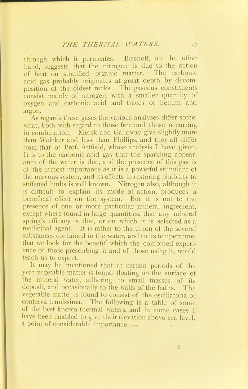 through which it permeates. Bischoff, on the other hand, suggests that the nitrogen is due to the action of heat on stratified organic matter. The carbonic acid gas probably originates at great depth by decom- position of the oldest rocks. The gaseous constituents consist mainly of nitrogen, with a smaller quantity of oxygen and carbonic 'acid and traces of helium and argon. As regards these gases the various analyses differ some- what, both with regard to those free and those occurring in combination. Merck and Galloway give slightly more than Walcker and less than Phillips, and they all differ from that of Prof. Attfield, whose analysis I have given. It is to the carbonic acid gas that the sparkling appear- ance of the water is due, and the presence of this gas is of the utmost importance as it is a powerful stimulant of the nervous system, and its effects in restoring pliability to stiffened limbs is well known. Nitrogen also, although it is difficult to explain its mode of action, produces a beneficial effect on the system. But it is not to the presence of one or more particular mineral ingredient, except where found in large quantities, that any mineral spring's efficacy is due, or on which it is selected as a medicinal agent. It is rather to the union of the several substances contained in the water, and to its temperature, that we look for the benefit which the combined experi- ence of those prescribing it and of those using it, would teach us to expect. It may be mentioned that at certain periods of the year vegetable matter is found floating on the surface of the mineral water, adhering to small masses of its deposit, and occasionally to the walls of the baths. The vegetable matter is found to consist of the oscillatoria or conferva tenuissima. The following is a table of some of the best known thermal waters, and in some cases I have been enabled to give their elevation above sea level, a point of considerable importance :— 2
