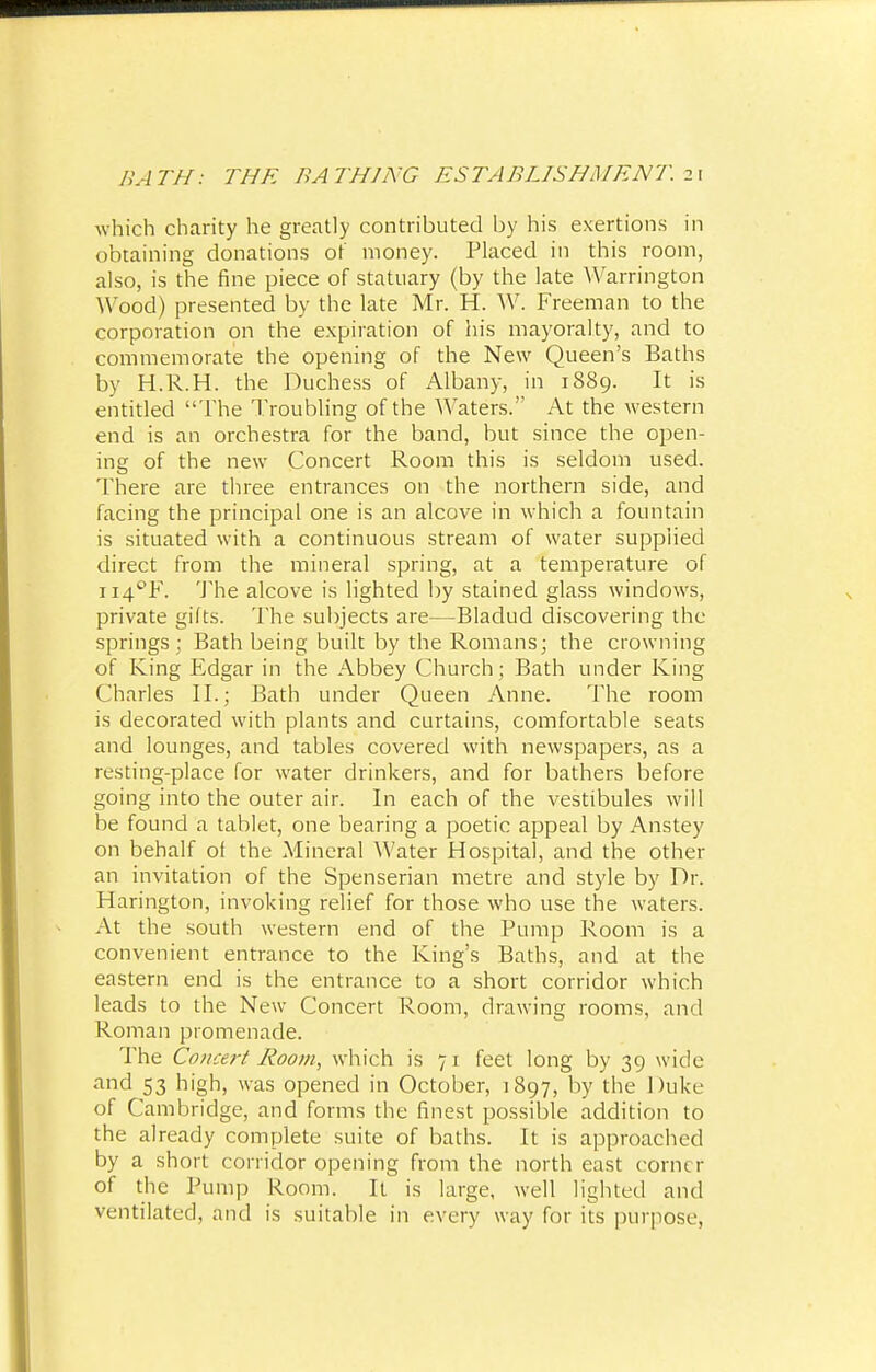 which charity he greatly contributed by his exertions in obtaining donations of money. Placed in this room, also, is the fine piece of statuary (by the late Warrington Wood) presented by the late Mr. H. W. Freeman to the corporation on the expiration of his mayoralty, and to commemorate the opening of the New Queen's Baths by H.R.H. the Duchess of Albany, in 1889. It is entitled The Troubling of the Waters. At the western end is an orchestra for the band, but since the open- ing of the new Concert Room this is seldom used. There are three entrances on the northern side, and facing the principal one is an alcove in which a fountain is situated with a continuous stream of water supplied direct from the mineral spring, at a temperature of ii4°F. The alcove is lighted by stained glass windows, private gilts. The subjects are—Bladud discovering the springs; Bath being built by the Romans; the crowning of King Edgar in the Abbey Church ; Bath under King Charles II.; Bath under Queen Anne. The room is decorated with plants and curtains, comfortable seats and lounges, and tables covered with newspapers, as a resting-place for water drinkers, and for bathers before going into the outer air. In each of the vestibules will be found a tablet, one bearing a poetic appeal by Anstey on behalf of the Mineral Water Hospital, and the other an invitation of the Spenserian metre and style by Dr. Harington, invoking relief for those who use the waters. At the south western end of the Pump Room is a convenient entrance to the King's Baths, and at the eastern end is the entrance to a short corridor which leads to the New Concert Room, drawing rooms, and Roman promenade. The Concert Room, which is 7 1 feet long by 39 wide and 53 high, was opened in October, 1897, by the Duke of Cambridge, and forms the finest possible addition to the already complete suite of baths. It is approached by a short corridor opening from the north east conn r of the Pump Room. It is large, well lighted and ventilated, and is suitable in every way for its purpose,